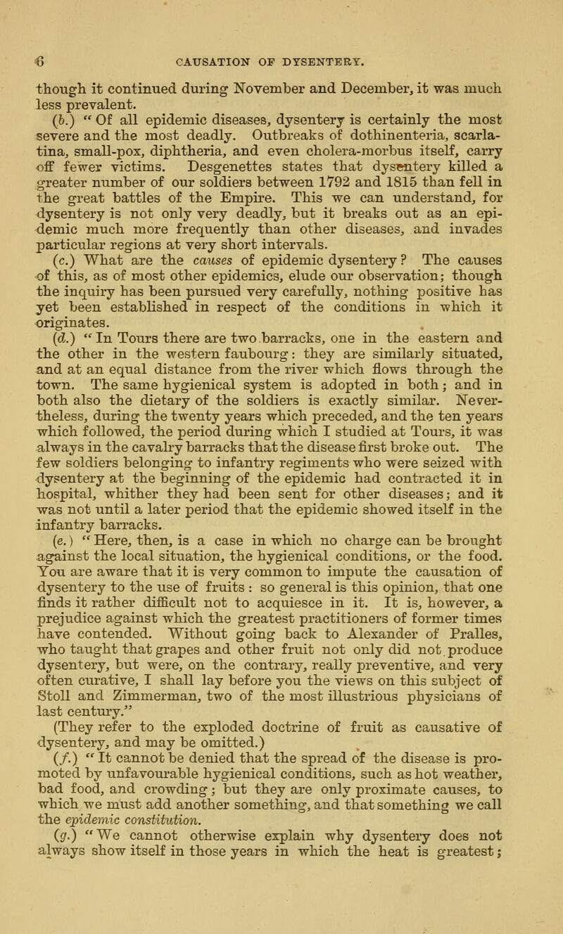 thougli it continued during November and December, it was much less prevalent. {h.)  Of all epidemic diseases, dysentery is certainly tbe most severe and tlie most deadly. Outbreaks of dothinenteria, scarla- tina, small-pox, dipbtberia, and even cbolera-morbus itself, carry off fewer victims. Desgenettes states that dysentery killed a greater number of our soldiers between 1792 and 1815 than fell in tbe great battles of the Empire. This we can understand, for dysentery is not only very deadly, but it breaks out as an epi- demic much more frequently than other diseases, and invades particular regions at very short intervals. (c.) What are the causes of epidemic dysentery ? The causes of this, as of most other epidemics, elude our observation; though the inquiry has been pursued very carefully, nothing positive has yet been established in respect of the conditions in which it originates. {d.)  In Tours there are two barracks, one in the eastern and the other in the western faubourg: they are similarly situated, and at an equal distance from the river which flows through the town. The same hygienical system is adopted in both; and in both also the dietary of the soldiers is exactly similar. Never- theless, during the twenty years which preceded, and the ten years which followed, the period during which I studied at Tours, it was always in the cavalry barracks that the disease first broke out. The few soldiers belonging to infantry regiments who were seized with dysentery at the beginning of the epidemic had contracted it in hospital, whither they had been sent for other diseases; and it was not until a later period that the epidemic showed itself in the infantry barracks. (e.)  Here, then, is a case in which no charge can be brought against the local situation, the hygienical conditions, or the food. You are aware that it is very common to impute the causation of dysentery to the use of fruits : so general is this opinion, that one finds it rather difficult not to acquiesce in it. It is, however, a prejudice against which the greatest practitioners of former times have contended. Without going back to Alexander of Pralles, who taught that grapes and other fruit not only did not produce dysentery, but were, on the contrary, really preventive, and very often curative, I shall lay before you the views on this subject of Stoll and Zimmerman, two of the most illustrious physicians of last century. (They refer to the exploded doctrine of fruit as causative of dysentery, and may be omitted.) (/.)  It cannot be denied that the spread of the disease is pro- moted by unfavourable hygienical conditions, such as hot weather, bad food, and crowding; but they are only proximate causes, to which we must add another something, and that something we call the ej^idemic constitution. {g.) We cannot otherwise explain why dysentery does not always show itself in those years in which the heat is greatest j