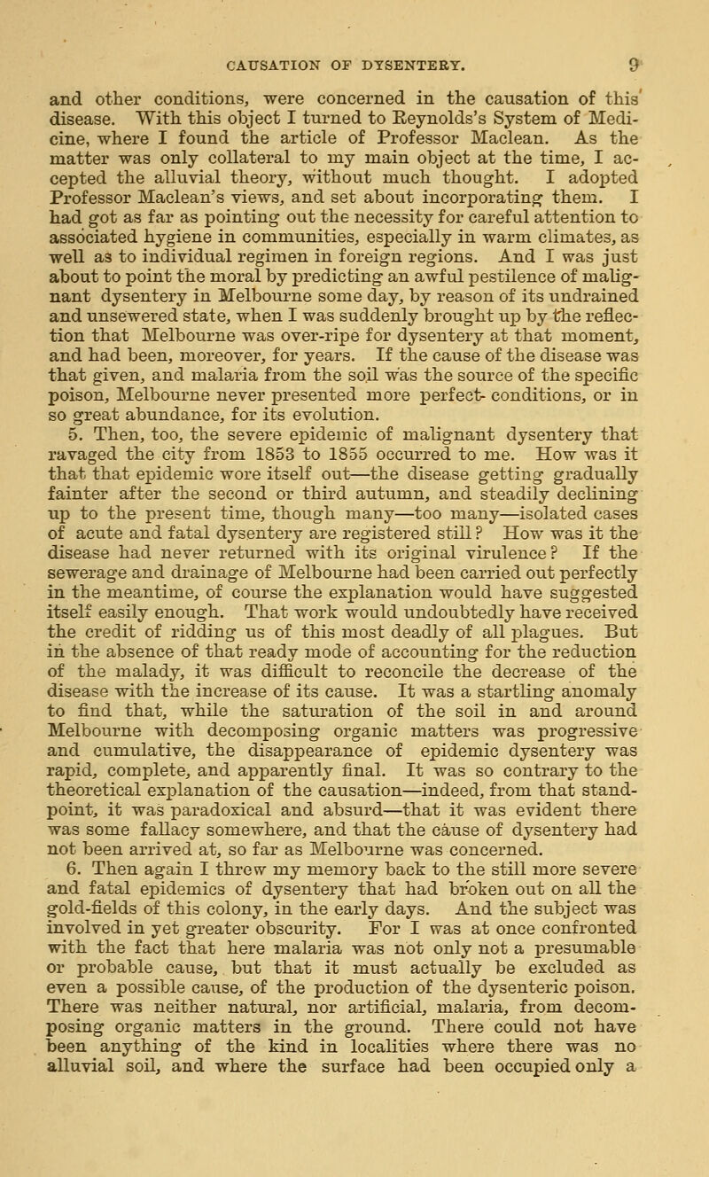 and other conditions, were concerned in the causation of this' disease. With this object I turned to Eeynolds's System of Medi- cine, where I found the article of Professor Maclean. As the matter was only collateral to my main object at the time, I ac- cepted the alluvial theory, without much thought. I adopted Professor Maclean's views, and set about incorporating them. I had got as far as pointing out the necessity for careful attention to associated hygiene in communities, especially in warm climates, as well as to individual regimen in foreign regions. And I was just about to point the moral by predicting an awful pestilence of malig- nant dysentery in Melbourne some day, by reason of its undrained and unsewered state, when I was suddenly brought up by the reflec- tion that Melbourne was over-ripe for dysentery at that moment, and had been, moreover, for years. If the cause of the disease was that given, and malaria from the so.il was the source of the specific poison, Melbourne never presented more perfect- conditions, or in so great abundance, for its evolution. 5. Then, too, the severe epidemic of malignant dysentery that ravaged the city from 1853 to 1855 occurred to me. How was it that that epidemic wore itself out—the disease getting gradually fainter after the second or third autumn, and steadily declining up to the present time, though many—too many—isolated cases of acute and fatal dysentery are registered still ? How was it the disease had never returned with its original virulence ? If the sewerage and drainage of Melbourne had been carried out perfectly in the meantime, of course the explanation would have suggested itself easily enough. That work would undoubtedly have received the credit of ridding us of this most deadly of all plagues. But in the absence of that ready mode of accounting for the reduction of the malady, it was difficult to reconcile the decrease of the disease with the increase of its cause. It was a startling anomaly to find that, while the saturation of the soil in and around Melbourne with decomposing organic matters was progressive and cumulative, the disappearance of epidemic dysentery was rapid, complete, and apparently final. It was so contrary to the theoretical explanation of the causation—indeed, from that stand- point, it was paradoxical and absurd—that it was evident there was some fallacy somewhere, and that the cause of dysentery had not been arrived at, so far as Melbourne was concerned. 6. Then again I threw my memory back to the still more severe and fatal epidemics of dysentery that had broken out on all the gold-fields of this colony, in the early days. And the subject was involved in yet greater obscurity. For I was at once confronted with the fact that here malaria was not only not a presumable or probable cause, but that it must actually be excluded as even a possible caiise, of the production of the dysenteric poison. There was neither natural, nor artificial, malaria, from decom- posing organic matters in the ground. There could not have been anything of the kind in localities where there was no alluvial soil, and where the surface had been occupied only a