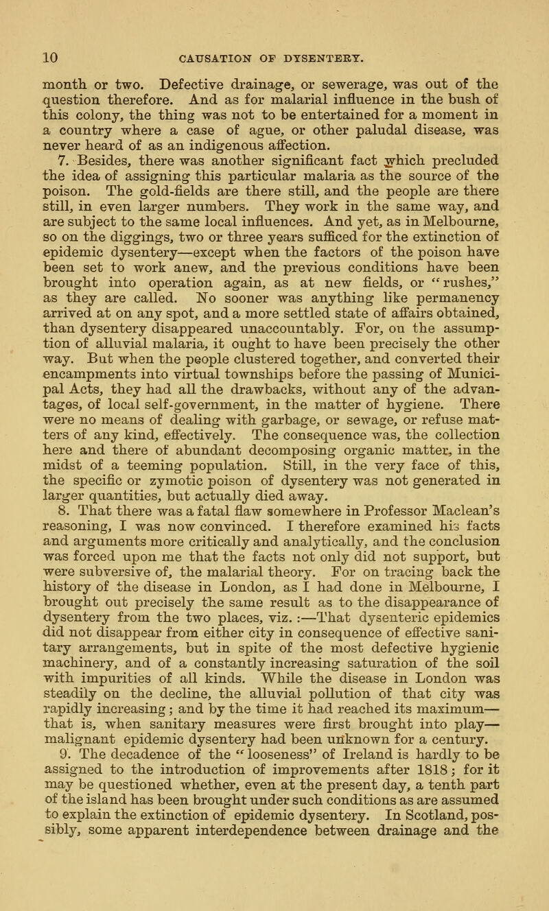 montli or two. Defective drainage, or sewerage, was out of the question therefore. And as for malarial influence in the bush of this colony, the thing was not to be entertained for a moment in a country where a case of ague, or other paludal disease, was never heard of as an indigenous affection. 7. Besides, there was another significant fact ;5rhich precluded the idea of assigning this particular malaria as the source of the poison. The gold-fields are there still, and the people are there still, in even larger numbers. They work in the same way, and are subject to the same local influences. And yet, as in Melbourne, so on the diggings, two or three years sufficed for the extinction of epidemic dysentery—except when the factors of the poison have been set to work anew, and the previous conditions have been brought into operation again, as at new fields, or rushes, as they are called. No sooner was anything like permanency arrived at on any spot, and a more settled state of affairs obtained, than dysentery disappeared unaccountably. For, on the assump- tion of alluvial malaria, it ought to have been precisely the other way. But when the people clustered together, and converted theu' encampments into virtual townships before the passing of Munici- pal Acts, they had all the drawbacks, without any of the advan- tages, of local self-government, in the matter of hygiene. There were no means of dealing with garbage, or sewage, or refuse mat- ters of any kind, effectively. The consequence was, the collection here and there of abundant decomposing organic matter, in the midst of a teeming population. Still, in the very face of this, the specific or zymotic poison of dysentery was not generated in larger quantities, but actually died away. 8. That there was a fatal flaw somewhere in Professor Maclean's reasoning, I was now convinced. I therefore examined hi::; facts and arguments more critically and analytically, and the conclusion was forced upon me that the facts not only did not support, but were subversive of, the malarial theory. For on tracing back the history of the disease in London, as I had done in Melbourne, I brought out precisely the same result as to the disappearance of dysentery from the two places, viz. :—That dysenteric epidemics did not disappear from either city in consequence of effective sani- tary arrangements, but in spite of the most defective hygienic machinery, and of a constantly increasing saturation of the soil with impurities of ail kinds. While the disease in London was steadily on the decline, the alluvial pollution of that city was rapidly increasing; and by the time it had reached its maximum— that is, when sanitary measures were first brought into play— malignant epidemic dysentery had been unknown for a century. 9. The decadence of the looseness of Ireland is hardly to be assigned to the introduction of improvements after 1818; for it may be questioned whether, even at the present day, a tenth part of the island has been brought under such conditions as are assumed to explain the extinction of epidemic dysentery. In Scotland, pos- sibly, some apparent interdependence between drainage and the