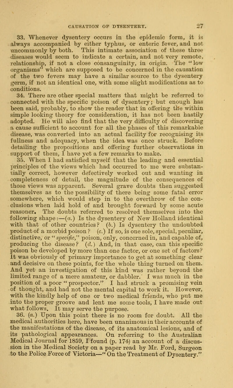 33. Whenever dysentery occurs in the epidemic form, it is ; always accompanied by either typhus, or enteric fever, and not uncommonly by both. This intimate association of these three diseases would seem to indicate a certain, and not very remote, relationship, if not a close consanguinity, in origin. The low organisms which are supposed to be concerned in the causation of the two fevers may have a similar source to the dysentery germ, if not an identical one, with some slight modifications as to conditions. 34. There are other special matters that might be referred to connected with the specific poison of dysenteiy; but enough has been said, probably, to show the reader that in offering the within simple looking theory for consideration, it has not been hastily adopted. He will also find that the very difficulty of discovering a cause sufficient to account for all the phases of this remarkable disease, was converted into an actual facility for recognising its fullness and adequacy, when the idea was once struck. Before detailing the propositions and ofi'ering further observations in support of them, I have yet a few remarks to make. 35. When I had satisfied myself that the leading and essential principles of the views which had occurred to me were substan- tially correct, however defectively worked out and wanting in completeness of detail, the magnitude of the consequences of those views was apparent. Several grave doubts then suggested themselves as to the possibility of there being some fatal error somewhere, which would step in to the overthrow of the con- clusions when laid hold of and brought forward by some acute reasoner. The doubts referred to resolved themselves into the following shape:—(a.) Is the dysentery of New Holland identical with that of other countries? (b.) Is dysentery the undoubted product of a morbid poison ? (c.) If so, is one sole, special, peculiar, distinctive, or specific, poison, only, concerned in, and capable of, producing the disease ? (d.) And, in that case, can this specific poison be developed by more than one factor, or one set of factors ? It was obviously of primary importance to get at something clear and decisive on these points, for the whole thing turned on them. And yet an investigation of this kind was rather beyond the limited range of a mere amateur, or dabbler.' I was much in the position of a poor  prospector. I had struck a promising vein of thought, and had not the mental capital to work it. However, with the kindly help of one or two medical friends, who put me into the proper groove and lent me some tools, I have made out what follows. It may serve the purpose. 36. (a.) Upon this point there is no room for doubt. All the medical authorities here, have been unanimous in their accounts of the manifestations of the disease, of its anatomical lesions, and of its pathological appearances. On referring to the Australian Medical Journal for 1859, I found (p. 174) an account of a discus- sion in the Medical Society on a paper read by Mr. Ford, Surgeon to the Police Force of Victoria— On the Treatment of Dysentery.