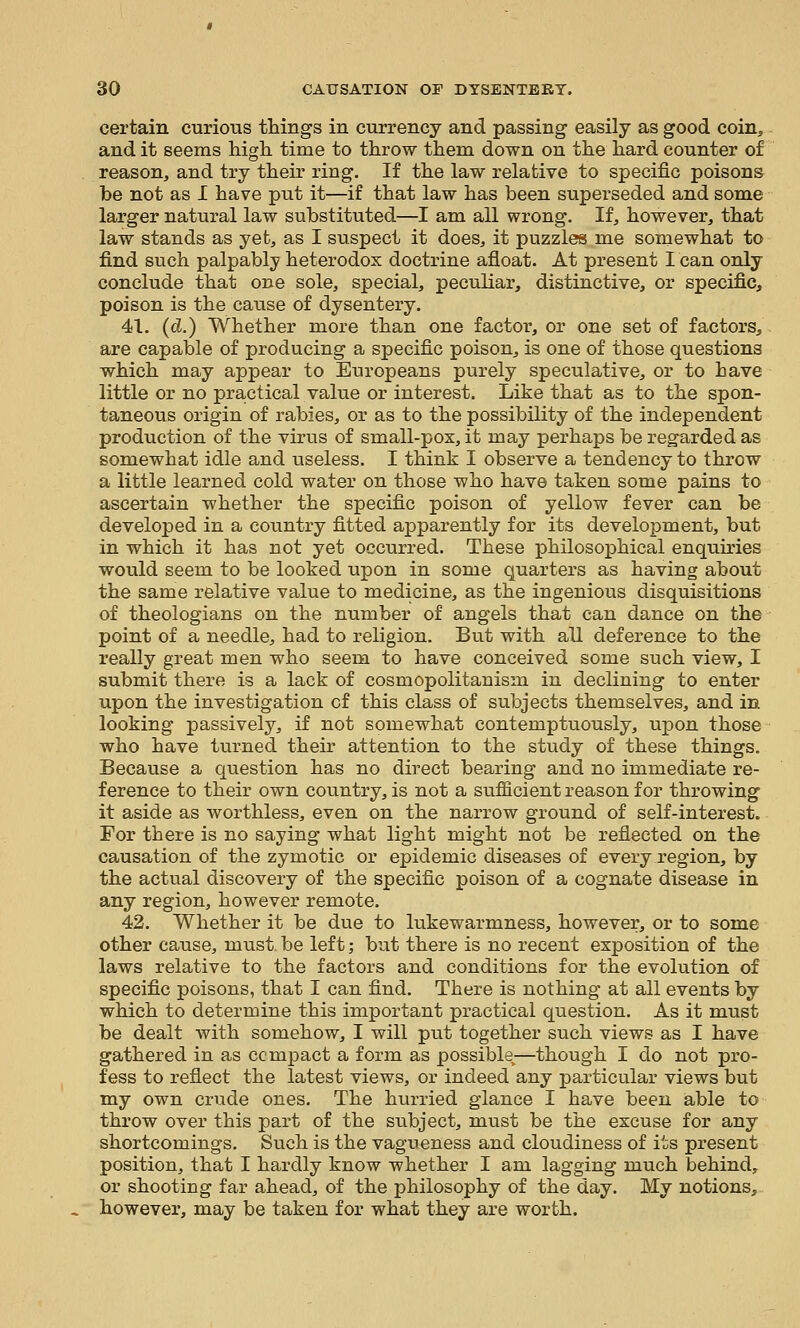certain curious things in currency and passing easily as good coin, and it seems high time to throw them down on the hard counter of reason, and try their ring. If the law relative to specific poisons be not as I have put it—if that law has been superseded and some larger natural law substituted—I am all wrong. If, however, that law stands as yet, as I suspect it does, it puzzles me somewhat to find such palpably heterodox doctrine afloat. At present I can only conclude that one sole, special, peculiar, distinctive, or specific, poison is the cause of dysentery. 41. (d.) Whether more than one factor, or one set of factors, are capable of producing a specific poison, is one of those questions which may appear to Europeans purely speculative, or to have little or no practical value or interest. Like that as to the spon- taneous origin of rabies, or as to the possibility of the independent production of the virus of small-pox, it may perhaps be regarded as somewhat idle and useless. I think I observe a tendency to throw a little learned cold water on those who have taken some pains to ascertain whether the specific poison of yellow fever can be developed in a country fitted apparently for its development, but in which it has not yet occurred. These philosophical enquiries would seem to be looked upon in some quarters as having about the same relative value to medicine, as the ingenious disquisitions of theologians on the number of angels that can dance on the point of a needle, had to religion. But with all deference to the really great men who seem to have conceived some such view, I submit there is a lack of cosmopolitanism in declining to enter upon the investigation of this class of subjects themselves, and in looking passively, if not somewhat contemptuously, upon those who have turned their attention to the study of these things. Because a question has no direct bearing and no immediate re- ference to their own country, is not a sufficient reason for throwing it aside as worthless, even on the narrow ground of self-interest. For there is no saying what light might not be reflected on the causation of the zymotic or epidemic diseases of every region, by the actual discovery of the specific poison of a cognate disease in any region, however remote. 42. Whether it be dvie to lukewarmness, however, or to some other cause, must be left; but there is no recent exposition of the laws relative to the factors and conditions for the evolution of specific poisons, that I can find. There is nothing at all events by which to determine this important practical question. As it must be dealt with somehow, I will put together such views as I have gathered in as compact a form as possible—though I do not pro- fess to reflect the latest views, or indeed any particular views but my own crude ones. The hiu-ried glance I have been able to throw over this part of the subject, must be the excuse for any shortcomings. Such is the vagueness and cloudiness of its present position, that I hardly know whether I am lagging much behind, or shooting far ahead, of the philosophy of the day. My notions, however, may be taken for what they are worth.