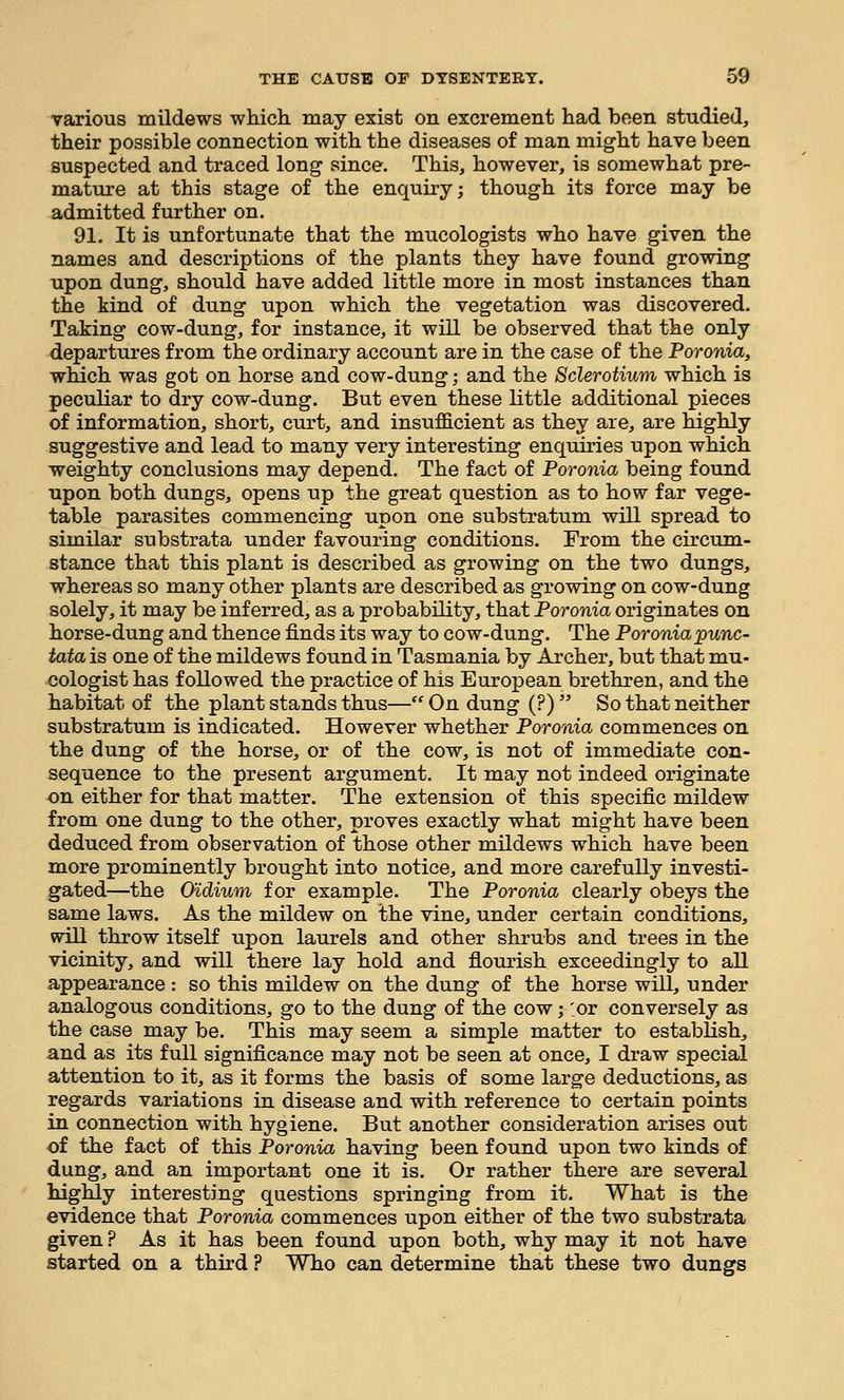 various mildews which may exist on excrement had been studied, their possible connection with the diseases of man might have been suspected and traced long since. This, however, is somewhat pre- mature at this stage of the enquiry; though its force may be admitted further on. 91. It is unfortunate that the mucologists who have given the names and descriptions of the plants they have found growing xipon dung, should have added little more in most instances than the kind of dung upon which the vegetation was discovered. Taking cow-dung, for instance, it will be observed that the only departures from the ordinary account are in the case of the Poronia, which was got on horse and cow-dung; and the Sclerotium which is peculiar to dry cow-dung. But even these little additional pieces of information, short, curt, and insufficient as they are, are highly suggestive and lead to many very interesting enquiries upon which weighty conclusions may depend. The fact of Poronia being found upon both dungs, opens up the great question as to how far vege- table parasites commencing upon one substratum will spread to similar substrata under favouring conditions. From the circum- stance that this plant is described as growing on the two dungs, whereas so many other plants are described as growing on cow-dung solely, it may be inferred, as a probability, that Poronia originates on horse-dung and thence finds its way to cow-dung. The Poronia punc- tata is one of the mildews found in Tasmania by Archer, but that mu- cologist has followed the practice of his European brethren, and the habitat of the plant stands thus— On dung (?)  So that neither substratum is indicated. However whether Poronia commences on the dung of the horse, or of the cow, is not of immediate con- sequence to the present argument. It may not indeed originate on either for that matter. The extension of this specific mildew from one dung to the other, proves exactly what might have been deduced from observation of those other mildews which have been more prominently brought into notice, and more carefully investi- gated—the O'idium for example. The Poronia clearly obeys the same laws. As the mildew on the vine, under certain conditions, will throw itself upon laurels and other shrubs and trees in the vicinity, and will there lay hold and flourish exceedingly to all appearance : so this mildew on the dung of the horse will, under analogous conditions, go to the dung of the cow; :or conversely as the case may be. This may seem a simple matter to establish, and as its full significance may not be seen at once, I draw special attention to it, as it forms the basis of some large deductions, as regards variations in disease and with reference to certain points in connection with hygiene. But another consideration arises out of the fact of this Poronia having been found upon two kinds of dung, and an important one it is. Or rather there are several highly interesting questions springing from it. What is the evidence that Poronia commences upon either of the two substrata given ? As it has been found upon both, why may it not have started on a third ? Who can determine that these two dungs