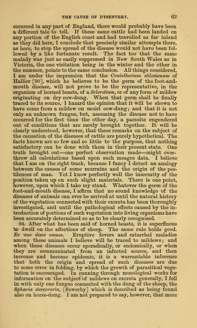 occurred in any part of England, there would probably have been a different tale to tell. If these same cattle had been landed on any portion of the English coast and had travelled as far inland as they did here, I conclude that precisely similar attempts there, as here, to stop the spread of the disease would not have been fol- lowed by a like fortunate result. The fact too that the same malady was just as easily suppressed in New South Wales as in Victoria, the one visitation being in the winter and the other in the summer, points to the same conclusion. All things considered, I am under the impression that the Coniothecium stilesianum of Hallier [90], which he believes to be the germ of the foot-and- mouth disease, will not prove to be the representative, in the organism of horned beasts, of a Sclerotium, or of any form of mildew originating on dry cow-dung. When that germ shall be finally traced to its source, I hazard the opinion that it will be shown to have come from a mildew on moist cow-dung; and that it is not only an unknown fungus, but, assuming the disease not to have occurred for the first time the other day, a parasite engendered out of conditions that are rarely brought together. It will be clearly understood, however, that these remarks on the subject of the causation of the diseases of cattle are purely hypothetical. The facts known are so few and so little to the purpose, that nothing satisfactory can be done with them in their present state. One truth brought out—one perfect observation made—might over- throw all calculations based upon such meagre data. I believe that I am on the right track, because I fancy I detect an analogy between the causes of some raurrains and the origin of the pes- tilences of man. Yet I know perfectly well the insecurity of the position taken up on such slight materials. There is one point, however, upon which I take my stand. Whatever the germ of the foot-and-mouth disease, I affirm that no sound knowledge of the diseases of animals can ever be arrived at until the natural history of the vegetation connected with their excreta has been thoroughly investigated, and until the pathological effects caused by the in- troduction of portions of such vegetation into living organisms have been accurately determined so as to be clearly,recognised. 94. After what has been said of horned beasts, it is superfluous to dwell on the affections of sheep. The same rule holds good. Ex uno disce -omnes. Eruptive fevers and catarrhal maladies among these animals I believe will be traced to mildews; and when these diseases occur sporadically, or endemically, or when they are communicated from an infected source, and then increase and become epidemic, it is a warrantable inference that both the origin and spread of such diseases are due to some error in folding, by which the growth of parasitical vege- tation is encouraged. In running through mucological works for information on the subject of mildews on excreta generally, I fell in with only one fungus connected with the dung of the sheep, the Sphceria stercoraria, [Sowerby] which is described as being found also on horse-dung. I am not prepared to say, however, that mora