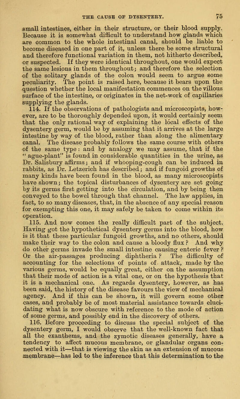 small intestines, either in their structure, or their blood supply. Because it is somewhat difficult to understand how glands which are common to the whole intestinal canal, should be liable to become diseased in one part of it, unless there be some structural and therefore functional variation in them, not hitherto described, or suspected. If they were identical throughout, one would expect the same lesions in them throughout; and therefore the selection of the solitary glands of the colon would seem to argue some peculiarity. The point is raised here, because it bears upon the question whether the local manifestation commences on the villous surface of the intestine, or originates in the net-work of capillaries supplying the glands. 114. If the observations of pathologists and microscopists, how- ever, are to be thoroughly depended upon, it would certainly seem that the only rational way of explaining the local effects of the dysentery germ, would be by assuming that it arrives at the large intestine by way of the blood, rather than along the alimentary canal. The disease probably follows the same course with others of the same type: and by analogy we may assume, that if the  ague-plant is found in considerable quantities in the urine, as Dr. Salisbury affirms; and if whooping-cough can be induced in rabbits, as Dr. Letzerich has described; and if fungoid growths of many kinds have been found in the blood, as many microscopists have shown; the topical disturbances of dysentery are set going by its germs first getting into the circulation, and by being then conveyed to the bowel through that channel. The law applies, in fact, to so many diseases, that, in the absence of any special reason for exempting this one, it may safely be taken to come within its operation. 115. And now comes the really difficult part of the subject. Having got the hypothetical dysentery germs into the blood, how is it that these particular fungoid growths, and no others, should make their way to the colon and cause a bloody flux ? And why do other germs invade the small intestine causing enteric fever ? Or the air-passages producing diphtheria ? The difficulty of accounting for the selections of points of. attack, made by the various germs, would be equally great, either on the assumption that their mode of action is a vital one, or on the hypothesis that it is a mechunical one. As regards dysentery, however, as has been said, the history of the disease favours the view of mechanical agency. And if this can be shown, it will govern some other cases, and probably be of most material assistance towards eluci- dating what is now obscure with reference to the mode of action of some germs, and possibly end in the discovery of others. 116. Before proceeding to discuss the special subject of the dysentery germ, I would observe that the well-known fact that all the exanthems, and the zymotic diseases generally, have a tendency to affect mucous membrane, or glandular organs con- nected with it—that is viewing the skin as an extension of mucous membrane—has led to the inference that this determination to the