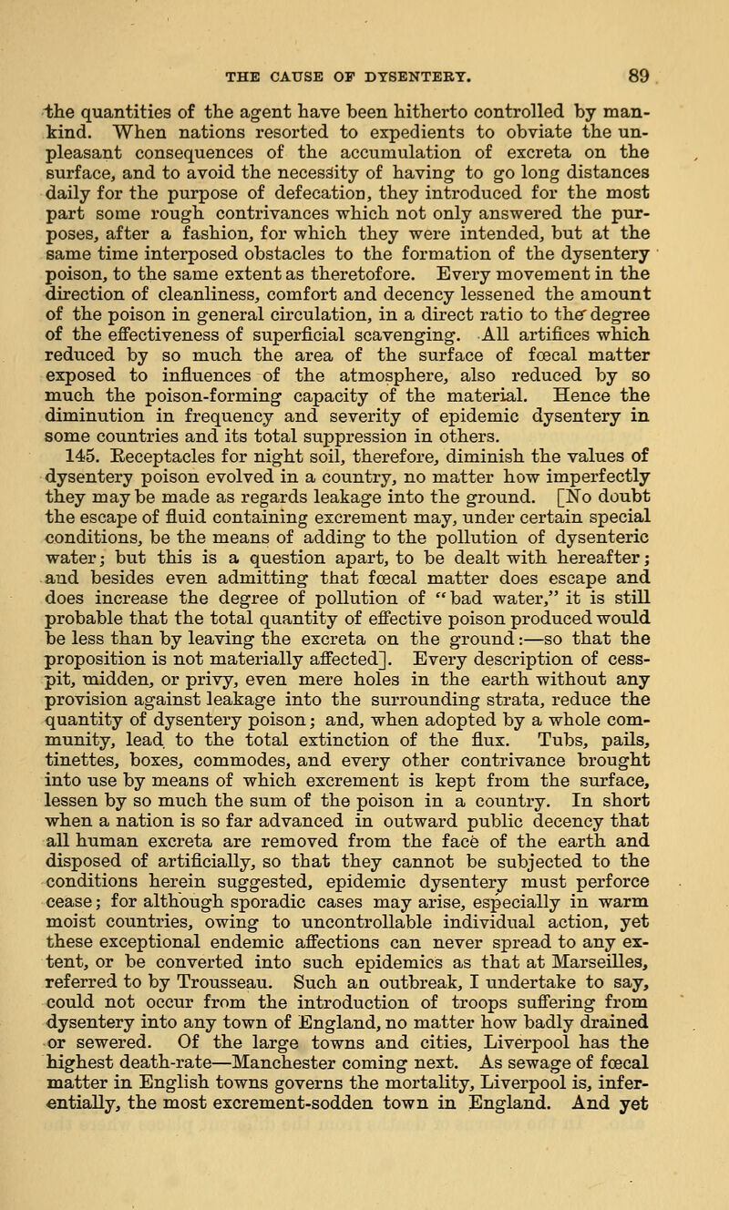 ■Ihe quantities of the agent have been hitherto controlled by man- kind. When nations resorted to expedients to obviate the un- pleasant consequences of the accumulation of excreta on the surface, and to avoid the necessity of having to go long distances daily for the purpose of defecation, they introduced for the most part some rough contrivances which not only answered the pur- poses, after a fashion, for which they were intended, but at the same time interposed obstacles to the formation of the dysentery poison, to the same extent as theretofore. Every movement in the direction of cleanliness, comfort and decency lessened the amount of the poison in general circulation, in a direct ratio to the' degree of the effectiveness of superficial scavenging. All artifices which reduced by so much the area of the surface of foecal matter exposed to influences of the atmosphere, also reduced by so much the poison-forming capacity of the material. Hence the diminution in frequency and severity of epidemic dysentery in some countries and its total suppression in others. 145. Eeceptacles for night soil, therefore, diminish the values of dysentery poison evolved in a country, no matter how imperfectly they may be made as regards leakage into the ground. [No doubt the escape of fluid containing excrement may, under certain special conditions, be the means of adding to the pollution of dysenteric water; but this is a question apart, to be dealt with hereafter; and besides even admitting that fcecal matter does escape and does increase the degree of pollution of bad water, it is still probable that the total quantity of effective poison produced would be less than by leaving the excreta on the ground:—so that the proposition is not materially affected]. Every description of cess- pit, midden, or privy, even mere holes in the earth without any provision against leakage into the surrounding strata, reduce the quantity of dysentery poison; and, when adopted by a whole com- munity, lead to the total extinction of the flux. Tubs, pails, tinettes, boxes, commodes, and every other contrivance brought into use by means of which excrement is kept from the surface, lessen by so much the sum of the poison in a country. In short when a nation is so far advanced in outward public decency that all human excreta are removed from the face of the earth and disposed of artificially, so that they cannot be subjected to the conditions herein suggested, epidemic dysentery must perforce cease; for although sporadic cases may arise, especially in warm moist countries, owing to uncontrollable individual action, yet these exceptional endemic affections can never spread to any ex- tent, or be converted into such epidemics as that at Marseilles, referred to by Trousseau. Such an outbreak, I undertake to say, could not occur from the introduction of troops suffering from dysentery into any town of England, no matter how badly drained or sewered. Of the large towns and cities, Liverpool has the highest death-rate—Manchester coming next. As sewage of foecal matter in English towns governs the mortality, Liverpool is, infer- entially, the most excrement-sodden town in England. And yet