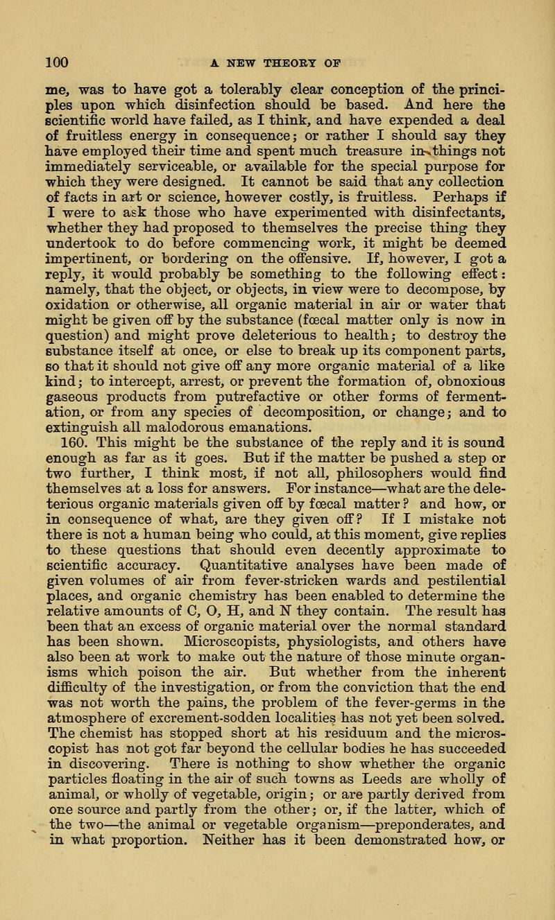 me, was to have got a tolerably clear conception of the princi- ples upon which disinfection should he based. And here the scientific world have failed, as I think, and have expended a deal of fruitless energy in consequence; or rather I should say they have employed their time and spent much treasure in^things not immediately serviceable, or available for the special purpose for which they were designed. It cannot be said that any collection of facts in art or science, however costly, is fruitless. Perhaps if I were to ask those who have experimented with disinfectants, whether they had proposed to themselves the precise thing they undertook to do before commencing work, it might be deemed impertinent, or bordering on the offensive. If, however, I got a reply, it would probably be something to the following effect: namely, that the object, or objects, in view were to decompose, by oxidation or otherwise, all organic material in air or water that might be given off by the substance (foecal matter only is now in question) and might prove deleterious to health; to destroy the substance itself at once, or else to break up its component parts, so that it should not give off any more organic material of a like kind; to intercept, arrest, or prevent the formation of, obnoxioas gaseous products from putrefactive or other forms of ferment- ation, or from any species of decomposition, or change; and to extinguish all malodorous emanations. 160. This might be the substance of the reply and it is sound enough as far as it goes. But if the matter be pushed a step or two further, I think most, if not all, philosophers would find themselves at a loss for answers. For instance—what are the dele- terious organic materials given off by foecal matter ? and how, or in consequence of what, are they given off? If I mistake not there is not a human being who could, at this moment, give replies to these questions that should even decently approximate to scientific accuracy. Quantitative analyses have been made of given volumes of air from fever-stricken wards and pestilential places, and organic chemistry has been enabled to determine the relative amounts of C, O, H, and N they contain. The result has been that an excess of organic material over the normal standard has been shown. Microscopists, physiologists, and others have also been at work to make out the nature of those minute organ- isms which poison the air. But whether from the inherent difficulty of the investigation, or from the conviction that the end was not worth the pains, the problem of the fever-germs in the atmosphere of excrement-sodden localities has not yet been solved. The chemist has stopped short at his residuum and the micros- copist has not got far beyond the cellular bodies he has succeeded in discovering. There is nothing to show whether the organic particles floating in the air of such towns as Leeds are wholly of animal, or wholly of vegetable, origin; or are partly derived from one source and partly from the other; or, if the latter, which of the two—the animal or vegetable organism—preponderates, and in what proportion. Neither has it been demonstrated how, or