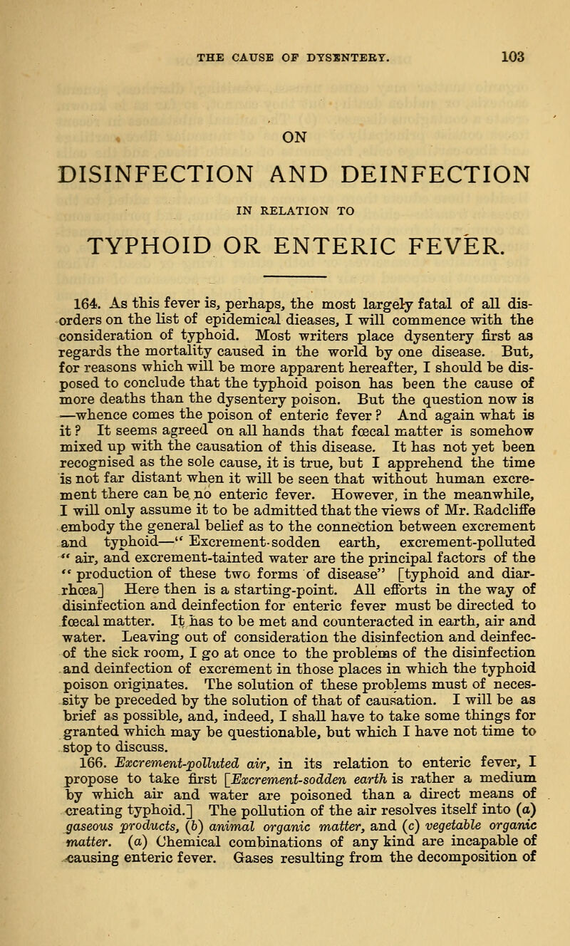 ON DISINFECTION AND DEINFECTION IN RELATION TO TYPHOID OR ENTERIC FEVER. 164. As this fever is, perhaps, the most largely fatal of all dis- orders on the list of epidemical dieases, I will commence with the consideration of typhoid. Most writers place dysentery first as regards the mortality caused in the world by one disease. But, for reasons which will be more apparent hereafter, I should be dis- posed to conclude that the typhoid poison has been the cause of more deaths than the dysentery poison. But the question now is —whence comes the poison of enteric fever ? And again what is it ? It seems agreed on all hands that fcecal matter is somehow mixed up with the causation of this disease. It has not yet been recognised as the sole cause, it is true, but I apprehend the time is not far distant when it will be seen that without human excre- ment there can be no enteric fever. However, in the meanwhile, I will only assume it to be admitted that the views of Mr. Eadcliffe embody the general belief as to the connection between excrement and typhoid— Excrement-sodden earth, excrement-polluted  air, and excrement-tainted water are the principal factors of the *' production of these two forms of disease [typhoid and diar- rhoea] Here then is a starting-point. All efforts in the way of disinfection and deinfection for enteric fever must be directed to ioecal matter. It has to be met and counteracted in earth, air and water. Leaving out of consideration the disinfection and deinfec- of the sick room, I go at once to the problems of the disinfection and deinfection of excrement in those places in which the typhoid poison originates. The solution of these problems must of neces- sity be preceded by the solution of that of causation. I will be as brief as possible, and, indeed, I shall have to take some things for granted which may be questionable, but which I have not time to stop to discuss. 166. Excrement-polluted air, in its relation to enteric fever, I propose to take first [Excrement-sodden earth is rather a medium by which air and water are poisoned than a direct means of creating typhoid.] The pollution of the air resolves itself into (a) gaseous products, (6) animal organic matter, and (c) vegetable organic matter, (a) Chemical combinations of any kind are incapable of .causing enteric fever. Gases resulting from the decomposition of