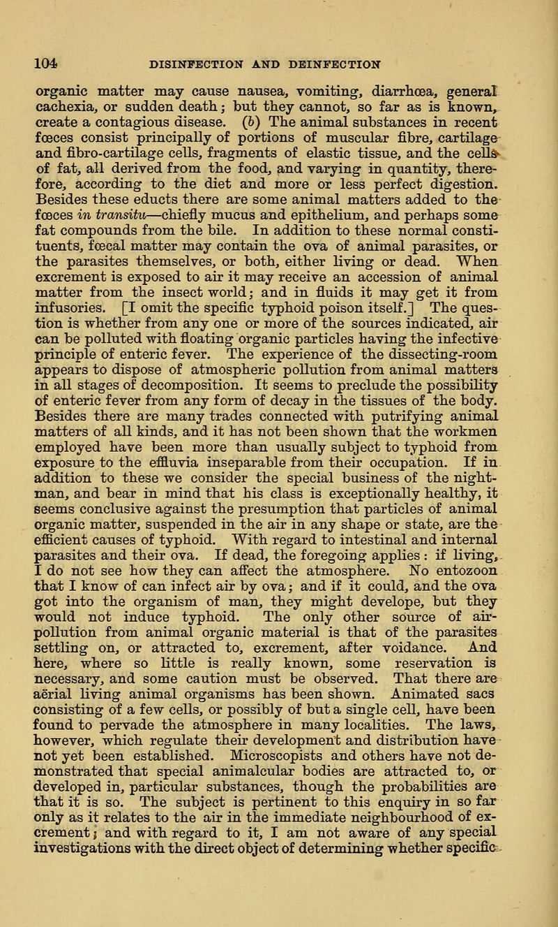 organic matter may cause nausea, vomiting-, diarrhoea, general cachexia, or sudden death; but they cannot, so far as is known, create a contagious disease. (6) The animal substances in recent fceces consist principally of portions of muscular fibre, cartilage and fibro-cartilage cells, fragments of elastic tissue, and the ceUd- of fat, all derived from the food, and varying in quantity, there- fore, according to the diet and more or less perfect digestion. Besides these educts there are some animal matters added to the- f oeces in transitu—chiefly mucus and epithelium, and perhaps some fat compounds from the bile. In addition to these normal consti- tuents, fcecal matter may contain the ova of animal parasites, or the parasites themselves, or both, either living or dead. When excrement is exposed to air it may receive an accession of animal matter from the insect world; and in fluids it may get it from infusories. [I omit the specific typhoid poison itself.] The ques- tion is whether from any one or more of the sources indicated, air can be polluted with floating organic particles having the infective principle of enteric fever. The experience of the dissecting-room appears to dispose of atmospheric pollution from animal matters in all stages of decomposition. It seems to preclude the possibility of enteric fever from any form of decay in the tissues of the body. Besides there are many trades connected with putrifying animal matters of all kinds, and it has not been shown that the workmen employed have been more than usually subject to typhoid from exposure to the effluvia inseparable from their occupation. If in addition to these we consider the special business of the night- man, and bear in mind that his class is exceptionally healthy, it seems conclusive against the presumption that particles of animal organic matter, suspended in the air in any shape or state, are the efficient causes of typhoid. With regard to intestinal and internal parasites and their ova. If dead, the foregoing applies : if living, I do not see how they can affect the atmosphere. No entozoon that I know of can infect air by ova; and if it could, and the ova got into the organism of man, they might develope, but they would not induce typhoid. The only other source of air- pollution from animal organic material is that of the parasites settling on, or attracted to, excrement, after voidance. And here, where so little is really known, some reservation is necessary, and some caution must be observed. That there are aerial living animal organisms has been shown. Animated sacs consisting of a few cells, or possibly of but a single cell, have been found to pervade the atmosphere in many locaKties. The laws, however, which regulate their development and distribution have not yet been estabKshed. Microscopists and others have not de- monstrated that special animalcular bodies are attracted to, or developed in, particular substances, though the probabilities are that it is so. The subject is pertinent to this enquiry in so far only as it relates to the air in the immediate neighbourhood of ex- crement I and with regard to it, I am not aware of any special investigations with the direct object of determining whether specifier.