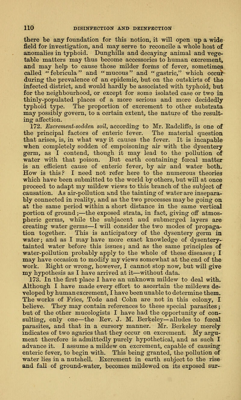 there be any foundation for this notion, it will open up a wide field for investigation, and may serve to reconcile a whole host of anomalies in typhoid. Dunghills and decaying animal and vege- table matters may thus become accessories to human excrement, and may help to cause those milder forms of fever, sometimes called febricula and mucous and gastric, which occur during the prevalence of an epidemic, but on the outskirts of the infected district, and would hardly be associated with typhoid, but for the neighbourhood, or except for some isolated case or two in thinly-populated places of a more serious and more decidedly typhoid type. The proportion of excrement to other substrata may possibly govern, to a certain extent, the nature of the result- ing affection. 172. Excrement-sodden soil, according to Mr. Eadcliffe, is one of the principal factors of enteric fever. The material question that arises, is, in what way it causes the fever. It is incapable when completely sodden of empoisoning air with the dysentery germ, as I contend, though it may lead to the pollution of water with that poison. But earth containing fcecal matter is an efficient cause of enteric fever, by air and water both. How is this? I need not refer here to the numerous theories which have been submitted to the world by others, but will at once proceed to adapt my mildew views to this branch of the subject of causation. As air-pollution and the tainting of water are insepara- bly connected in reality, and as the two processes may be going on at the same period within a short distance in the same vertical portion of ground;—the exposed strata, in fact, giving off atmos- pheric germs, while the subjacent aud submerged layers are creating water germs—I will consider the two modes of propaga- tion together. This is anticipatory of the dysentery germ in water; and as I may have more exact knowledge of dysentery- tainted water before this issues; and as the same principles of water-pollution probably apply to the whole of these diseases; I may have occasion to modify my views somewhat at the end of the work. Eight or wrong, however, I cannot stop now, but will give my hypothesis as I have arrived at it—without data. 173. In the first place I have an unknown mildew to deal with. Although I have made every effort to ascertain the mildews de- veloped by human excrement, I have been unable to determine them. The works of Fries, Tode and Cohn are not in this colony, I believe. They may contain references to these special parasites; but of the other mucologists I have had the opportunity of con- sulting, only one—the Eev. J. M. Berkeley—alludes to fcecal parasites, and that in a cursory manner. Mr. Berkeley merely indicates of two agarics that they occur on excrement. My argu- ment therefore is admittedly purely hypothetical, and as such I advance it. I assume a mildew on excrement, capable of causing enteric fever, to begin with. This being granted, the pollution of water lies in a nutshell. Excrement in earth subject to the rise and fall of ground-water, becomes mildewed on its exposed sur-