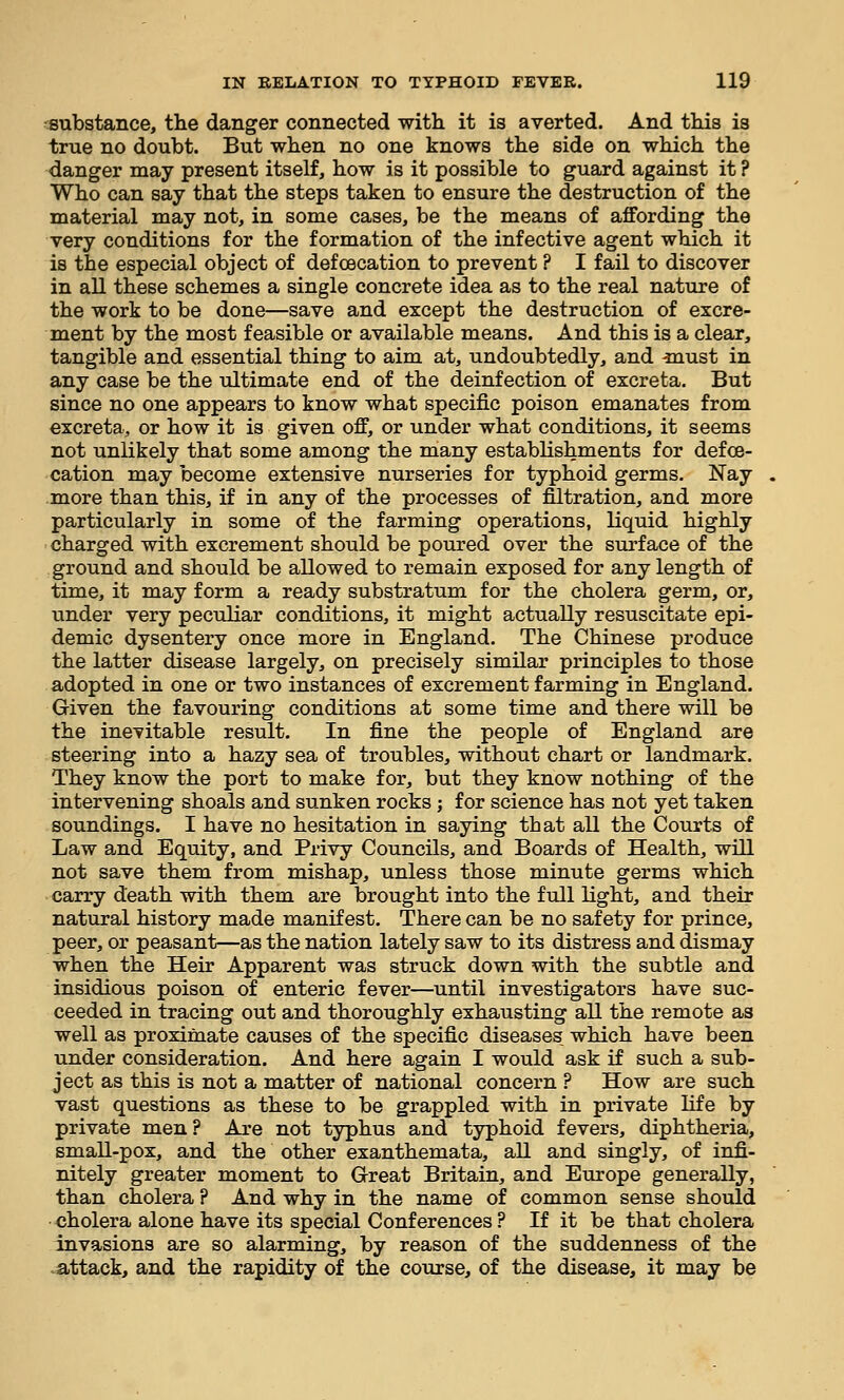 substance, the danger connected with, it is averted. And this is true no doubt. But when no one knows the side on which the danger may present itself, how is it possible to guard against it ? Who can say that the steps taken to ensure the destruction of the material may not, in some cases, be the means of aflfording the very conditions for the formation of the infective agent which it is the especial object of defoecation to prevent ? I fail to discover in all these schemes a single concrete idea as to the real nature of the work to be done—save and except the destruction of excre- ment by the most feasible or available means. And this is a clear, tangible and essential thing to aim at, undoubtedly, and -must in any case be the ultimate end of the deinf ection of excreta. But since no one appears to know what specific poison emanates from excreta, or how it is given off, or under what conditions, it seems not unlikely that some among the many establishments for defoe- cation may become extensive nurseries for typhoid germs. Nay more than this, if in any of the processes of filtration, and more particularly in some of the farming operations, liquid highly charged with excrement should be poured over the surface of the ground and should be allowed to remain exposed for any length of time, it may form a ready substratum for the cholera germ, or, under very pecTiliar conditions, it might actually resuscitate epi- demic dysentery once more in England. The Chinese produce the latter disease largely, on precisely similar principles to those adopted in one or two instances of excrement farming in England. Given the favouring conditions at some time and there will be the inevitable result. In fine the people of England are steering into a hazy sea of troubles, without chart or landmark. They know the port to make for, but they know nothing of the intervening shoals and sunken rocks ; for science has not yet taken soundings. I have no hesitation in saying that all the Courts of Law and Equity, and Privy Councils, and Boards of Health, will not save them from mishap, unless those minute germs which carry death with them are brought into the full light, and their natural history made manifest. There can be no safety for prince, peer, or peasant—as the nation lately saw to its distress and dismay when the Heir Apparent was struck down with the subtle and insidious poison of enteric fever—until investigators have suc- ceeded in tracing out and thoroughly exhausting all the remote as well as proximate causes of the specific diseases, which have been under consideration. And here again I would ask if such a sub- ject as this is not a matter of national concern ? How are such vast questions as these to be grappled with in private life by private men? Are not typhus and typhoid fevers, diphtheria, small-pox, and the other exanthemata, all and singly, of infi- nitely greater moment to G-reat Britain, and Europe generally, than cholera ? And why in the name of common sense should cholera alone have its special Conferences ? If it be that cholera invasions are so alarming, by reason of the suddenness of the .attack, and the rapidity of the course, of the disease, it may be