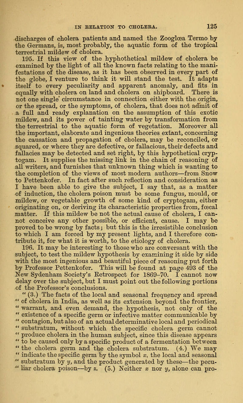 discharges of cliolera patients and named tlie Zooglcea Termo by the Germans, is, most probably, the aquatic form of the tropical terrestrial mildew of cholera. 195. If this view of the hyphothetical mildew of cholera be examined by the light of all the known facts relating to the mani- festations of the disease, as it has been observed in every part of the globe, I venture to think it will stand the test. It adapts itself to every peculiarity and apparent anomaly, and fits in equally with cholera on land and cholera on shipboard. There is not one single' circumstance in connection either with the origin, or the spread, or the symptoms, of cholera, that does not admit of a full and ready explanation on the assumption of this exotic mildew, and its power of tainting water by transformation from the terrestrial to the aquatic form of vegetation. Moreover all the important, elaborate and ingenious theories extant, concerning the causation and propagation of cholera, may be reconciled, or squared, or where they are defective, or fallacious, their defects and fallacies may be detected and set right, by this hypothetical cryp- togam. It supplies the missing link in the chain of reasoning of all writers, and furnishes that unknown thing which is wanting to the completion of the views of most modern authors—from Snow io Pettenkofer. In fact after such reflection and consideration as I have been able to give the subject, I say that, as a matter of induction, the cholera poison must be some fungus, mould, or mildew, or vegetable growth of some kind of cryptogam, either originating on, or deriving its characteristic properties from, fcecal matter. If this mildew be not the actual cause of cholera, I can- not conceive any other possible, or efficient, cause. I may be proved to be wrong by facts; but this is the irresistible conclusion to which I am forced by my present lights, and I therefore con- tribute it, for what it is worth, to the etiology of cholera. 196. It may be interesting to those who are conversant with the subject, to test the mildew hypothesis by examining it side by side with the most ingenious and beautiful piece of reasoning put forth by Professor Pettenkofer. This will be found at page 493 of the New Sydenham Society's Eetrospect for 1869-70. I cannot now delay over the subject, but I must point out the following portions of the Professor's conclusions.  (3.) The facts of the local and seasonal frequency and spread *' of cholera in India, as well as its extension beyond the frontier,  warrant, and even demand, the hypothesis, not only of the  existence of a specific germ or infective matter communicable by  contagion, but also of an actual determinative local and periodical  substratum, without which the specific cholera germ cannot  produce cholera in the human subject, since this disease appears  to be caused only by a specific product of a fermentation between  the cholera germ and the cholera substratum. (4.) We may  indicate the specific germ by the symbol x, the local and seasonal  substratum by y, and the product generated by these—the pecu-  liar cholera poison—by z. (5.) Neither « nor y, alone can pro-