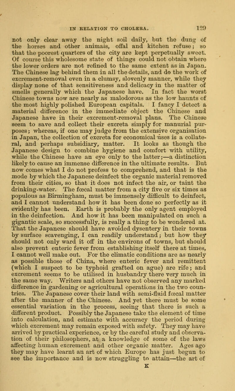 not only clear away the night soil daily, but the dung of the horses and other animals, offal and kitchen refuse; so that the poorest quarters of the city are kept perpetually sweet. Of course this wholesome state of things could not obtain where the lower orders are not refined to the same extent as in Japan. The Chinese lag behind them in all the details, and do the work of excrement-removal even in a clumsy, slovenly manner, while they display none of that sensitiveness and delicacy in the matter of smells generally which the Japanese have. In fact the worst Chinese towns now are nearly as malodorous as the low haunts of the most highly polished European capitals. I fancy I detect a material difference in the immediate object the Chinese and Japanese have in their excrement-removal plans. The Chinese seem to save and collect their excreta simply for manurial pur- poses ; whereas, if one may judge from the extensive organisation in Japan, the collection of excreta for economical uses is a collate- ral, and perhaps subsidiary, matter. It looks as though the Japanese design to combine hygiene and comfort with utility, while the Chinese have an eye only to the latter;—a distinction likely to cause an immense difference in the ultimate results. But now comes what I do not profess to comprehend, and that is the mode by which the Japanese deinf ect the organic material removed from their cities, so that it does not infect the air, or taint the drinking-water. The fcecal matter from a city five or six times as populous as Birmingham, must be immensely difficult to deinfect, and I cannot understand how it has been done so perfectly as it evidently has been. Earth is probably the only agent employed in the deinfection. And how it has been manipulated on such a gigantic scale, so successfully, is really a thing to be wondered at. That the Japanese should have avoided dysentery in their towns by surface scavenging, I can readily understand; but how they should not only ward it off in the environs of towns, but should also prevent enteric fever from establishing itself there at times, I cannot well make out. For the climatic conditions are as nearly as possible those of China, where enteric fever and remittent (which I suspect to be typhoid grafted on ague) are rife; and excrement seems to be utilised in husbandry there very much in the same way. Writers and others have not observed any marked difference in gardening or agricultural operations in the two coun- tries. The Japanese cover their land with semi-fluid foecal matter after the manner of the Chinese. And yet there must be some essential variation in the process, seeing that there is such a different product. Possibly the Japanese take the element of time into calculation, and estimate with accuracy the period during which excrement may remain exposed with safety. They may have arrived by practical experience, or by the careful study and observa- tion of their philosophers, at a knowledge of some of the laws affecting human excrement and other organic matter. Ages ago they may have learnt an art of which Europe has just begun to see the importance and is now struggling to attain—the art of K