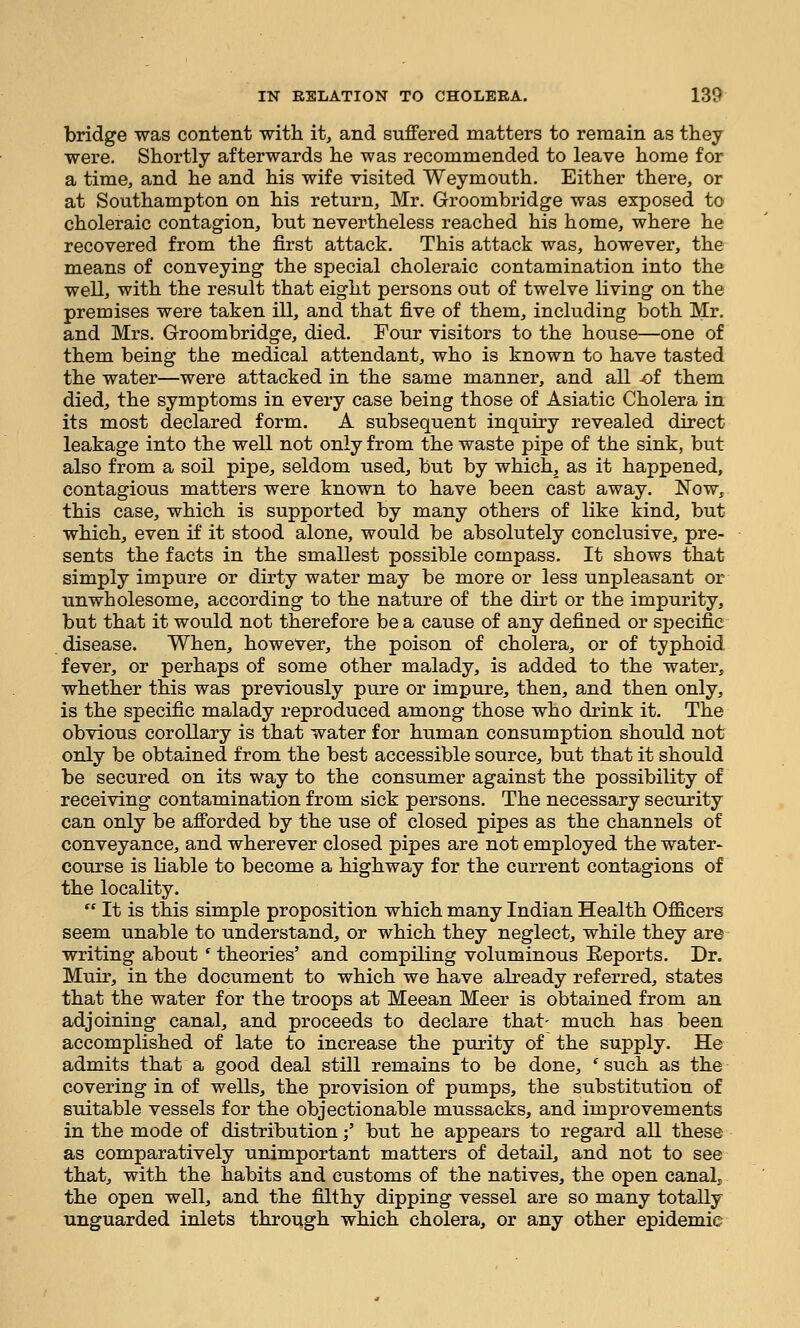 bridge was content with it, and suffered matters to remain as they were. Shortly afterwards he was recommended to leave home for a time, and he and his wife visited Weymouth. Either there, or at Southampton on his return, Mr. Groombridge was exposed to choleraic contagion, but nevertheless reached his home, where he recovered from the first attack. This attack was, however, the means of conveying the special choleraic contamination into the well, with the result that eight persons out of twelve living on the premises were taken ill, and that five of them, including both Mr. and Mrs. Groombridge, died. Four visitors to the house—one of them being the medical attendant, who is known to have tasted the water—were attacked in the same manner, and all -of them died, the symptoms in every case being those of Asiatic Cholera in its most declared form. A subsequent inquiry revealed direct leakage into the well not only from the waste pipe of the sink, but also from a soil pipe, seldom used, but by which, as it happened, contagious matters were known to have been cast away. Now, this case, which is supported by many others of like kind, but which, even if it stood alone, would be absolutely conclusive, pre- sents the facts in the smallest possible compass. It shows that simply impure or dirty water may be more or less unpleasant or unwholesome, according to the nature of the dirt or the impurity, but that it would not therefore be a cause of any defined or specific disease. When, however, the poison of cholera, or of typhoid fever, or perhaps of some other malady, is added to the water, whether this was previously pure or impure, then, and then only, is the specific malady reproduced among those who drink it. The obvious corollary is that water for human consumption should not only be obtained from the best accessible source, but that it should be secured on its way to the consumer against the possibility of receiving contamination from sick persons. The necessary security can only be afforded by the use of closed pipes as the channels of conveyance, and wherever closed pipes are not employed the water- course is liable to become a highway for the current contagions of the locality.  It is this simple proposition which many Indian Health Officers seem unable to understand, or which they neglect, while they are writing about ' theories' and compiling voluminous Reports. Dr. Muir, in the document to which we have already referred, states that the water for the troops at Meean Meer is obtained from an adjoining canal, and proceeds to declare that- much has been accomplished of late to increase the purity of the supply. He admits that a good deal still remains to be done, 'such as the covering in of wells, the provision of pumps, the substitution of suitable vessels for the objectionable mussacks, and improvements in the mode of distribution;' but he appears to regard all these as comparatively unimportant matters of detail, and not to see that, with the habits and customs of the natives, the open canal, the open well, and the filthy dipping vessel are so many totally unguarded inlets through which cholera, or any other epidemic