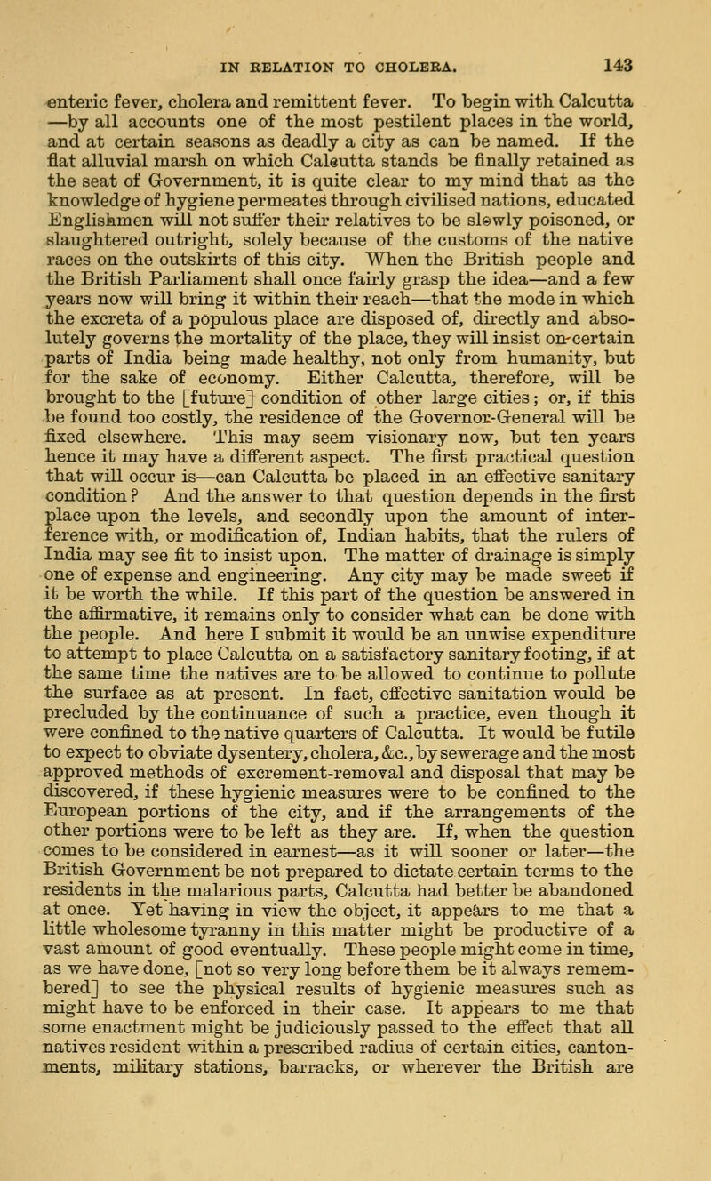 enteric fever, cholera and remittent fever. To begin with Calcutta —by all accounts one of the most pestilent places in the world, and at certain seasons as deadly a city as can be named. If the flat alluvial marsh on which Caleutta stands be finally retained as the seat of Government, it is quite clear to my mind that as the knowledge of hygiene permeates through civilised nations, educated Englishmen will not suffer their relatives to be sl®wly poisoned, or slaughtered outright, solely because of the customs of the native races on the outskirts of this city. When the British people and the British Parliament shall once fairly grasp the idea—and a few years now will bring it within their reach—that the mode in which the excreta of a populous place are disposed of, directly and abso- lutely governs the mortality of the place, they will insist on-certain parts of India being made healthy, not only from humanity, but for the sake of economy. Either Calcutta, therefore, will be brought to the [future} condition of other large cities; or, if this be found too costly, the residence of the Governor-G-eneral will be fixed elsewhere. This may seem visionary now, but ten years hence it may have a different aspect. The first practical question that will occur is—can Calcutta be placed in an effective sanitary condition ? And the answer to that question depends in the first place upon the levels, and secondly upon the amount of inter- ference with, or modification of, Indian habits, that the rulers of India may see fit to insist upon. The matter of drainage is simply one of expense and engineering. Any city may be made sweet li it be worth the while. If this part of the question be answered in the affirmative, it remains only to consider wha.t can be done with the people. And here I submit it would be an unwise expenditure to attempt to place Calcutta on a satisfactory sanitary footing, if at the same time the natives are to be allowed to continue to pollute the surface as at present. In fact, effective sanitation would be precluded by the continuance of such a practice, even though it were confined to the native quarters of Calcutta. It would be futile to expect to obviate dysentery, cholera, &c., by sewerage and the most approved methods of excrement-removal and disposal that may be discovered, if these hygienic measures were to be confined to the European portions of the city, and if the arrangements of the other portions were to be left as they are. If, when the question comes to be considered in earnest—as it will sooner or later—the British Government be not prepared to dictate certain terms to the residents in the malarious parts, Calcutta had better be abandoned at once. Tet having in view the object, it appeS-rs to me that a little wholesome tyranny in this matter might be productive of a vast amount of good eventually. These people might come in time, as we have done, [not so very long before them be it always remem- bered] to see the physical results of hygienic measures such as might have to be enforced in their case. It appears to me that some enactment might be judiciously passed to the effect that all natives resident within a prescribed radius of certain cities, canton- ments, military stations, barracks, or wherever the British are