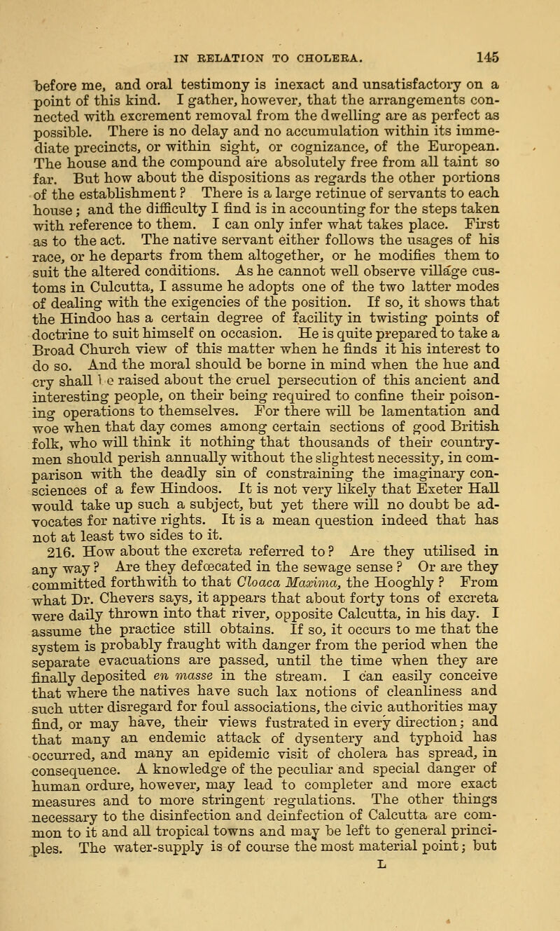 before me, and oral testimony is inexact and unsatisfactory on a point of this kind. I gather, however, that the arrangements con- nected with excrement removal from the dwelling are as perfect as possible. There is no delay and no accumulation within its imme- diate precincts, or within sight, or cognizance, of the European. The house and the compound are absolutely free from all taint so far. But how about the dispositions as regards the other portions of the establishment ? There is a large retinue of servants to each house; and the difficulty I find is in accounting for the steps taken with reference to them. I can only infer what takes place. First as to the act. The native servant either follows the usages of his race, or he departs from them altogether, or he modifies them to suit the altered conditions. As he cannot well observe village cus- toms in Culcutta, I assume he adopts one of the two latter modes of dealing with the exigencies of the position. If so, it shows that the Hindoo has a certain degree of facility in twisting points of doctrine to suit himself on occasion. He is quite prepared to take a Broad Church view of this matter when he finds it his interest to do so. And the moral should be borne in mind when the hue and cry shall 1 o raised about the cruel persecution of this ancient and interesting people, on their being required to confine their poison- ing operations to themselves. For there will be lamentation and woe when that day comes among certain sections of good British folk, who will think it nothing that thousands of their country- men should perish annually without the slightest necessity, in com- parison with the deadly sin of constraining the imaginary con- sciences of a few Hindoos. It is not very likely that Exeter Hall would take up such a subject, but yet there will no doubt be ad- vocates for native rights. It is a mean question indeed that has not at least two sides to it. 216. How about the excreta referred to ? Are they utilised in any way ? Are they defCEcated in the sewage sense ? Or are they committed forthwith to that Cloaca Maxima, the Hooghly ? From what Dr. Chevers says, it appears that about forty tons of excreta were daily thrown into that river, opposite Calcutta, in his day. I assume the practice still obtains. If so, it occurs to me that the system is probably fraught with danger from the period when the separate evacuations are passed, until the time when they are finallv deposited en masse in the stream. I can easily conceive that where the natives have such lax notions of cleanliness and such utter disregard for foul associations, the civic authorities may find, or may have, their views fustrated in every direction; and that many an endemic attack of dysentery and typhoid has occurred, and many an epidemic visit of cholera has spread, in consequence. A knowledge of the peculiar and special danger of human ordure, however, may lead to completer and more exact measures and to more stringent regulations. The other things necessary to the disinfection and deinfection of Calcutta are com- mon to it and all tropical towns and may be left to general princi- ples. The water-supply is of course the most material point; but L