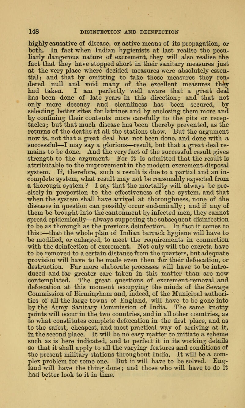 lughly causative of disease, or active means of its propagation, or both. In fact when Indian hygienists at last realise the pecu- liarly dangerous nature of excrement, they will also realise the fact that they have stopped short in their sanitary measures just at the very place where decided measures were absolutely essen- tial; and that by omitting to take those measures they ren- dered null and void many of the excellent measures th^y had taken. I am perfectly well aware that a great deal has been done of late years in this direction; and that not only more decency and cleanliness has been secured, by selecting better sites for latrines and by enclosing them more and by confining their contents more carefully to the pits or recep- tacles ; but that much disease has been thereby prevented, as the returns of the deaths at all the stations show. But the argument now is, not that a great deal has not been done, and done with a successful—I may say a glorious—result, but that a great deal re- mains to be done. And the very fact of the successful result gives strength to the argument. For it is admitted that the result is attributable to the improvement in the modern excrement-disposal system. If, therefore, such a result is due to a partial and an in- complete system, what result may not be reasonably expected from a thorough system ? I say that the mortality will always be pre- cisely in proportion to the effectiveness of the system, and that when the system shall have arrived at thoroughness, none of the diseases in question can possibly occur endemically; and if any of them be brought into the cantonment by infected men, they cannot spread epidemically—always supposing the subsequent disinfection to be as thorough as the previous deinfection. In fact it comes to this:—that the whole plan of Indian barrack hygiene will have to be modified, or enlarged, to meet the requirements in connection with the deinf ection of excrement. Not only will the excreta have to be removed to a certain distance from the quarters, but adequate provision will have to be made even then for their defcecation, or destruction. Far more elaborate processes will have to be intro- duced and far greater care taken in this matter than are now contemplated. The great questions of excrement-removal and defcecation at this moment occupying the minds of the Sewage Commission of Birmingham and, indeed, of the Municipal authori- ties of all the large towns of England, will have to be gone into by the Army Sanitary Commission of India. The same knotty points will occur in the two countries, and in all other countries, as to what constitutes complete defcecation in the first place, and as to the safest, cheapest, and most practical way of arriving at it, in the second place. It will be no easy matter to initiate a scheme such as is here indicated, and to perfect it in its working details so that it shall apply to all the varying features and conditions of the present military stations throughout India. It will be a com- plex problem for some one. But it will have to be solved. Eng- land will have the thing done; and those who will have to do it had better look to it in time.