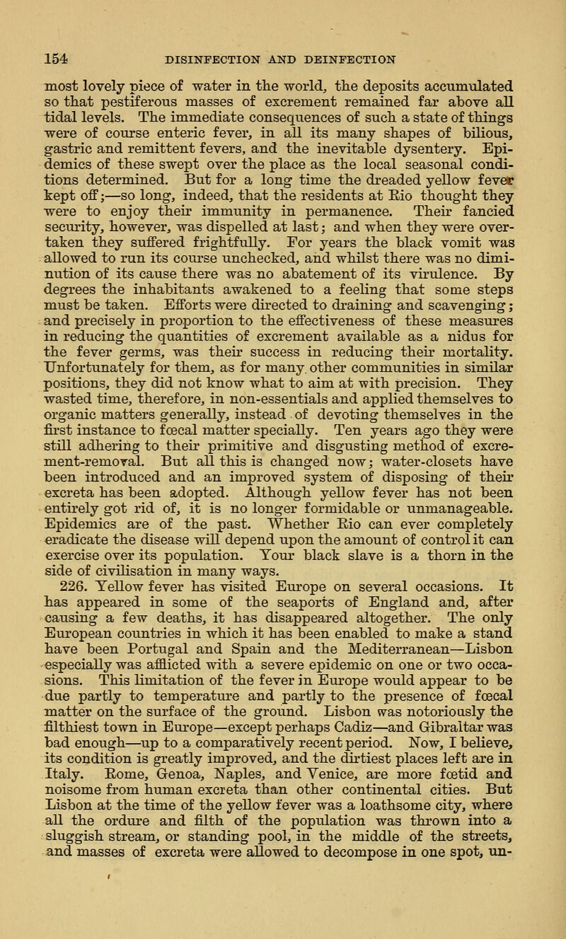 most lovely piece of water in the worlds the deposits accumulated so that pestiferous masses of excrement remained far above all tidal levels. The immediate consequences of such a state of things ■were of course enteric fever, in all its many shapes of bilious, gastric and remittent fevers, and the inevitable dysentery. Epi- demics of these swept over the place as the local seasonal condi- tions determined. But for a long time the dreaded yellow fever kept off;—so long, indeed, that the residents at E,io thought they were to enjoy their immunity in permanence. Their fancied security, however, was dispelled at last; and when they were over- taken they suffered frightfully. For years the black vomit was allowed to run its course unchecked, and whilst there was no dimi- nution of its cause there was no abatement of its virulence. By degrees the inhabitants awakened to a feeling that some steps must be taken. Efforts were directed to draining and scavenging j and precisely in proportion to the effectiveness of these measures in reducing the quantities of excrement available as a nidus for the fever germs, was their success in reducing their mortality. Unfortunately for them, as for many, other communities in similar positions, they did not know what to aim at with precision. They wasted time, therefore, in non-essentials and applied themselves to organic matters generally, instead of devoting themselves in the first instance to fcecal matter specially. Ten years ago they were still adhering to their primitive and disgusting method of excre- ment-removal. But all this is changed now; water-closets have been introduced and an improved system of disposing of their excreta has been adopted. Although yellow fever has not been entirely got rid of, it is no longer formidable or unmanageable. Epidemics are of the past. Whether Eio can ever completely eradicate the disease will depend upon the amount of control it can exercise over its population. Your black slave is a thorn in the side of civilisation in many ways. 226. Yellow fever has visited Europe on several occasions. It has appeared in some of the seaports of England and, after causing a few deaths, it has disappeared altogether. The only European countries in which it has been enabled to make a stand have been Portugal and Spain and the Mediterranean—Lisbon especially was afflicted with a severe epidemic on one or two occa- sions. This limitation of the fever in Europe would appear to be due partly to temperature and partly to the presence of fcecal matter on the surface of the ground. Lisbon was notoriously the filthiest town in Europe—except perhaps Cadiz—and Gibraltar was bad enough—up to a comparatively recent period. Now, I believe, its condition is greatly improved, and the dirtiest places left are in Italy. Eome, Genoa, Naples, and Venice, are more fcetid and noisome from human excreta than other continental cities. But Lisbon at the time of the yellow fever was a loathsome city, where all the ordure and filth of the population was thrown into a sluggish stream, or standing pool, in the middle of the streets, and masses of excreta were allowed to decompose in one spot, un-