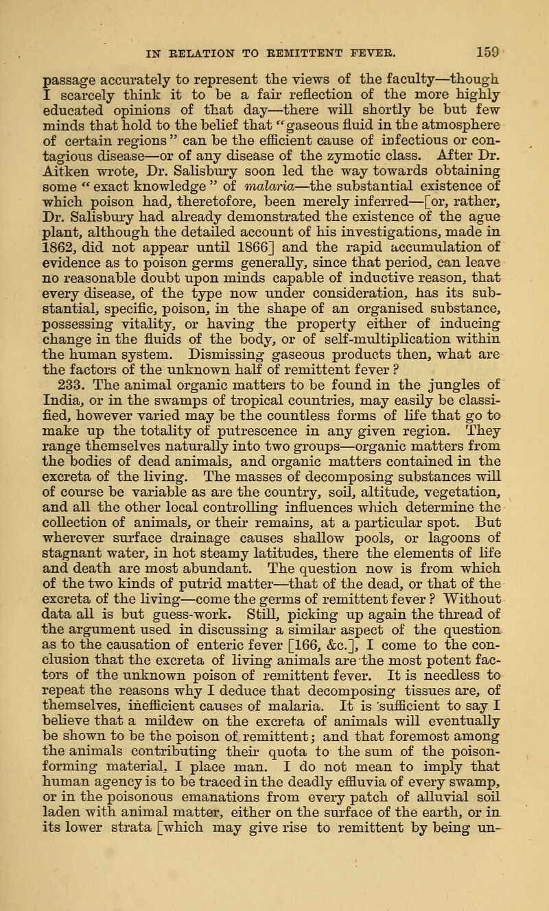 passage accurately to represent the views of the faculty—though I scarcely think it to be a fair reflection of the more highly educated opinions of that day—there will shortly be but few minds that hold to the belief that gaseous fluid in the atmosphere of certain regions  can be the efficient cause of infectious or con- tagious disease—or of any disease of the zymotic class. After Dr. Aitken wrote. Dr. Salisbury soon led the way towards obtaining some  exact knowledge  of malaria—the substantial existence of which poison had, theretofore, been merely inferred—[or, rather. Dr. Salisbury had already demonstrated the existence of the ague plant, although the detailed account of his investigations, made in 1862, did not appear until 1866] and the rapid accumulation of evidence as to poison germs generally, since that period, can leave no reasonable doubt upon minds capable of inductive reason, that every disease, of the type now under consideration, has its sub- stantial, specific, poison, in the shape of an organised substance, possessing vitality, or having the property either of inducing change in the fluids of the body, or of self-multiplication within the human system. Dismissing gaseous products then, what are the factors of the unknown half of remittent fever ? 233. The animal organic matters to be found in the jungles of India, or in the swamps of tropical countries, may easily be classi- fied, however varied may be the countless forms of life that go to make up the totality of putrescence in any given region. They range themselves naturally into two groups—organic matters from the bodies of dead animals, and organic matters contained in the excreta of the living. The masses of decomposing substances will of course be variable as are the country, soil, altitude, vegetation, and all the other local controlling influences which determine the collection of animals, or their remains, at a particular spot. But wherever surface drainage causes shallow pools, or lagoons of stagnant water, in hot steamy latitudes, there the elements of life and death are most abundant. The question now is from which of the two kinds of putrid matter—that of the dead, or that of the excreta of the living—come the germs of remittent fever ? Without data all is but guess-work. Still, picking up again the thread of the argument used in discussing a similar aspect of the question, as to the causation of enteric fever [166, &c.], I come to the con- clusion that the excreta of living animals are the most potent fac- tors of the unknown poison of remittent fever. It is needless to repeat the reasons why I deduce that decomposing tissues are, of themselves, inefficient causes of malaria. It is 'sufficient to say I believe that a mildew on the excreta of animals will eventually be shown to be the poison of remittent; and that foremost among the animals contributing their quota to the sum of the poison- forming material, I place man. I do not mean to imply that human agency is to be traced in the deadly effluvia of every swamp, or in the poisonous emanations from every patch of alluvial soil laden with animal matter, either on the surface of the earth, or in its lower strata [which may give rise to remittent by being un-