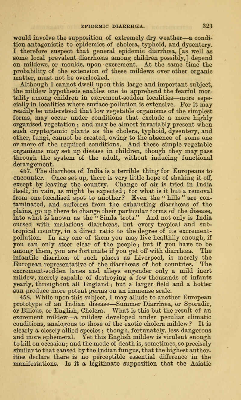 would involve the supposition of extremely dry weather—a condi- tion antagonistic to epidemics of cholera, typhoid, and dysentery. I therefore suspect that general epidemic diarrhoea, [as well as some local prevalent diarrhoeas among children possibly,] depend on mildews, or moulds, upon excrement. At the same time the probability of the extension of these mildews over other organic matter, must not be overlooked. Although I cannot dwell upon this large and important subject, the mildew hypothesis enables one to apprehend the fearful mor- tality among children in excrement-sodden localities—more espe- cially in localities where surface-pollution is extensive. For it may readily be understood that low vegetable organisms of the simplest forms, may occur under conditions that exclude a more highly organised vegetation ; and may be almost invariably present when sueh cryptogamic plants as the cholera, typhoid, dysentery, and other, fungi, cannot be created, owing to the absence of some one or more of the required conditions. And these simple vegetable organisms may set up disease in children, though they may pass through the system of the adult, without inducing functional derangement. 457. The diarrhoea of India is a terrible thing for Europeans to encounter. Once set up, there is very little hope of shaking it off, except by leaving the country. Change of air is tried in India itself, in vain, as might be expected j for what is it but a removal from one foecalised spot to another ? Even the  hills  are con- taminated, and sufferers from the exhausting diarrhoeas of the plains, go up there to change their particular forms of the disease, into what is known as the  Simla trots. And not only is India cursed with malarious diarrhoeas, but every tropical and sub- tropical country, in a direct ratio to the degree of its excrement- pollution. In any one of them you may live healthily enough, if you can only steer clear of the people; but if you have to be among them, you are fortunate if you get off with diarrhoea. The infantile diarrhoea of such places as Liverpool, is merely the European representative of the diarrhoeas of hot countries. The excrement-sodden lanes and alleys engender only a mild inert mildew, merely capable of destroying a few thousands of infants yearly, throughout all England; but a larger- field and a hotter sun produce more potent germs on an immense scale. 458. While upon this subject, I may allude to another European prototype of an Indian disease—Summer Diarrhoea, or Sporadic, or Bilious, or English, Cholera. What is this but the result of an excrement mildew—a mildew developed under peculiar climatic conditions, analogous to those of the exotic cholera mildew? It is clearly a closely allied species; though, fortunately, less dangerous and more ephemeral. Yet this English mildew is virulent enough to kill on occasion; and the mode of death is, sometimes, so precisely similar to that caused by the Indian fungus, that the highest author- ities declare there is no perceptible essential difference in the manifestations. Is it a legitimate supposition that the Asiatic