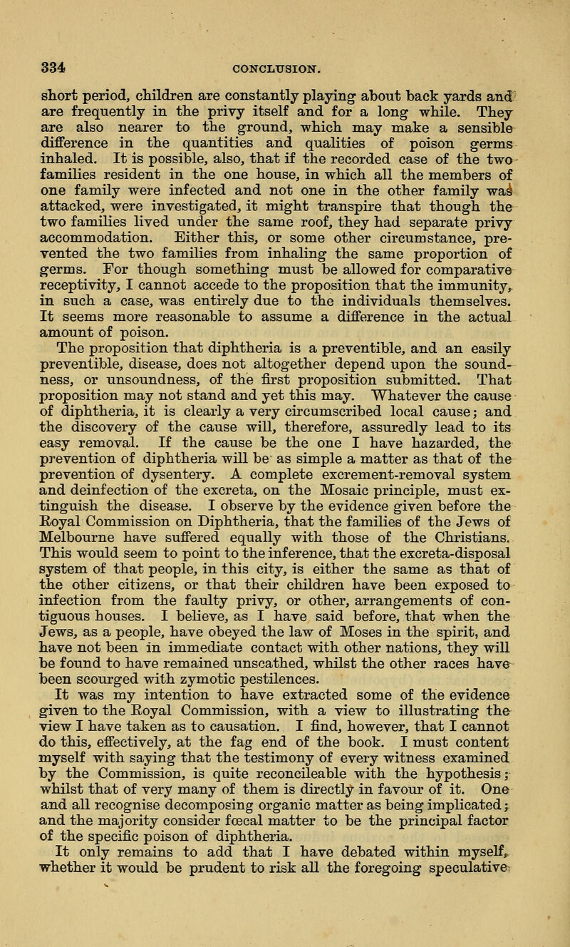 sTiort period, cliildren are constantly playing about back yards and- are frequently in the privy itself and for a long while. They are also nearer to the ground, which may make a sensible difference in the quantities and qualities of poison germs inhaled. It is possible, also, that if the recorded case of the two families resident in the one house, in which all the members of one family were infected and not one in the other family wai attacked, were investigated, it might transpire that though the two families lived under the same roof, they had separate privy accommodation. Either this, or some other circumstance, pre- vented the two families from inhaling the same proportion of germs. For though something must be allowed for comparative receptivity, I cannot accede to the proposition that the immunity, in such a case, was entirely due to the individuals themselves. It seems more reasonable to assume a difference in the actual amount of poison. The proposition that diphtheria is a preventible, and an easily preventible, disease, does not altogether depend upon the sound- ness, or unsoundness, of the first proposition submitted. That proposition may not stand and yet this may. Whatever the cause of diphtheria, it is clearly a very circumscribed local cause; and the discovery of the cause will, therefore, assuredly lead to its easy removal. If the cause be the one I have hazarded, the prevention of diphtheria will be as simple a matter as that of the prevention of dysentery. A complete excrement-removal system and deinfection of the excreta, on the Mosaic principle, must ex- tinguish the disease. I observe by the evidence given before the Eoyal Commission on Diphtheria, that the families of the Jews of Melbourne have suffered equally with those of the Christians. This would seem to point to the inference, that the excreta-disposal system of that people, in this city, is either the same as that of the other citizens, or that their children have been exposed to infection from the faulty privy, or other, arrangements of con- tiguous houses. I believe, as I have said before, that when the Jews, as a people, have obeyed the law of Moses in the spirit, and have not been in immediate contact with other nations, they will be found to have remained unscathed, whilst the other races have been scourged with zymotic pestilences. It was my intention to have extracted some of the evidence given to the Eoyal Commission, with a view to illustrating the view I have taken as to causation. I find, however, that I cannot do this, effectively, at the fag end of the book. I must content myself with saying that the testimony of every witness examined by the Commission, is quite reconcileable with the hypothesis; whilst that of very many of them is directly in favour of it. One and all recognise decomposing organic matter as being implicated -, and the majority consider fcecal matter to be the principal factor of the specific poison of diphtheria. It only remains to add that I have debated within myself, whether it would be prudent to risk all the foregoing speculative^