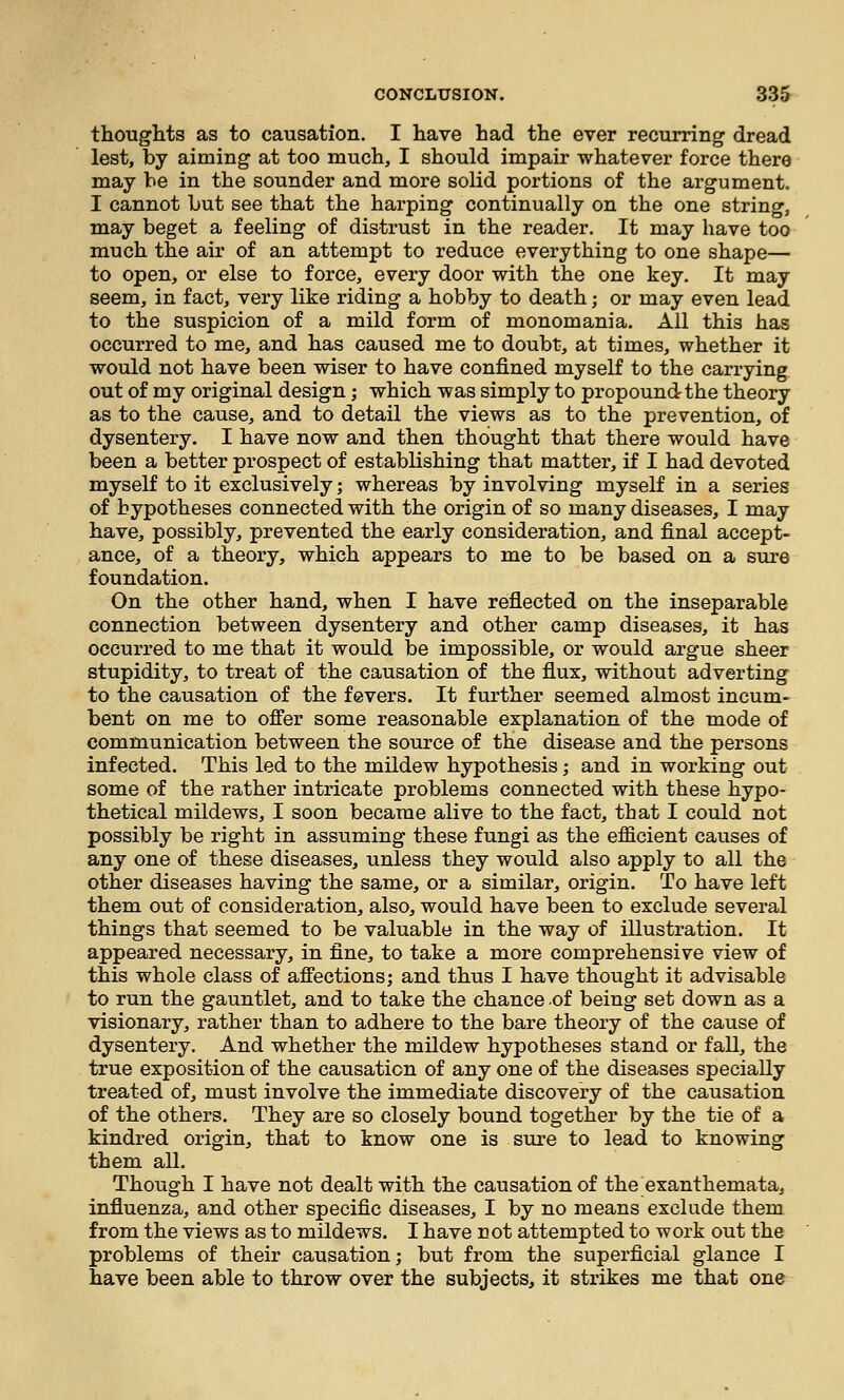 thoughts as to causation. I have had the ever recurring dread lest, by aiming at too much, I should impair whatever force there may be in the sounder and more solid portions of the argument. I cannot but see that the harping continually on the one string, may beget a feeling of distrust in the reader. It may have too much the air of an attempt to reduce everything to one shape— to open, or else to force, every door with the one key. It may seem, in fact, very like riding a hobby to death; or may even lead to the suspicion of a mild form of monomania. All this has occurred to me, and has caused me to doubt, at times, whether it would not have been wiser to have confined myself to the carrying out of my original design; which was simply to propoundthe theory as to the cause, and to detail the views as to the prevention, of dysentery. I have now and then thought that there would have been a better prospej3t of establishing that matter, if I had devoted myself to it exclusively; whereas by involving myself in a series of hypotheses connected with the origin of so many diseases, I may have, possibly, prevented the early consideration, and final accept- ance, of a theory, which appears to me to be based on a sure foundation. On the other hand, when I have reflected on the inseparable connection between dysentery and other camp diseases, it has occurred to me that it would be impossible, or would argue sheer stupidity, to treat of the causation of the flux, without adverting to the causation of the fevers. It further seemed almost incum- bent on me to offer some reasonable explanation of the mode of communication between the source of the disease and the persons infected. This led to the mildew hypothesis; and in working out some of the rather intricate problems connected with these hypo- thetical mildews, I soon became alive to the fact, that I could not possibly be right in assuming these fungi as the efficient causes of any one of these diseases, unless they would also apply to all the other diseases having the same, or a similar, origin. To have left them out of consideration, also, would have been to exclude several things that seemed to be valuable in the way of illustration. It appeared necessary, in fine, to take a more comprehensive view of this whole class of affections; and thus I have thought it advisable to run the gauntlet, and to take the chance of being set down as a visionary, rather than to adhere to the bare theory of the cause of dysentery. And whether the mildew hypotheses stand or fall, the true exposition of the causation of any one of the diseases specially treated of, must involve the immediate discovery of the causation of the others. They are so closely bound together by the tie of a kindred origin, that to know one is sure to lead to knowing them all. Though I have not dealt with the causation of the exanthemata, influenza, and other specific diseases, I by no means exclude them from the views as to mildews. I have not attempted to work out the problems of their causation; but from the superficial glance I have been able to throw over the subjects, it strikes me that one