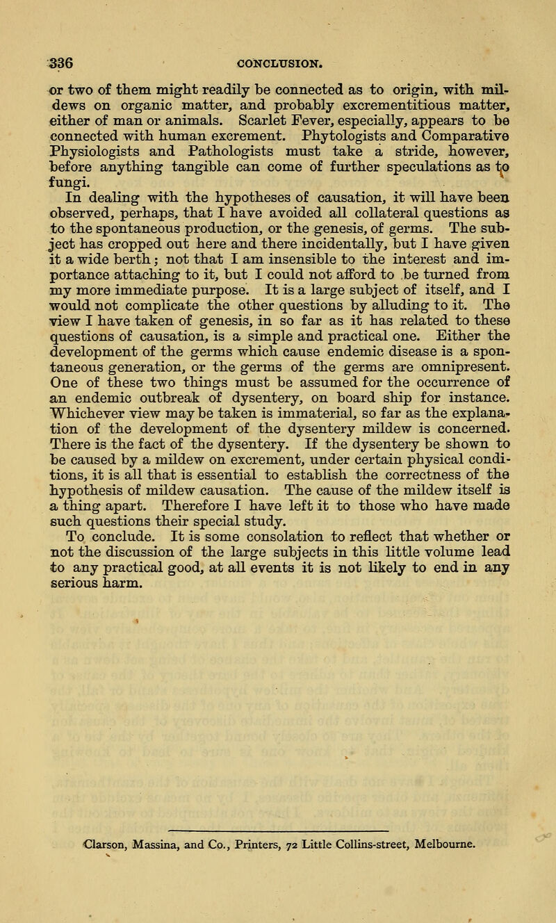 or two of them miglit readily be connected as to origin, with mil- dews on organic matter, and probably excrementitious matter, either of man or animals. Scarlet Fever, especially, appears to be connected with human excrement. Phytologists and Comparative Physiologists and Pathologists must take a stride, however, before anything tangible can come of further speculations as to fungi. In dealing with the hypotheses of causation, it will have been observed, perhaps, that I have avoided all collateral questions as to the spontaneous production, or the genesis, of germs. The sub- ject has cropped out here and there incidentally, but I have given it a wide berth; not that I am insensible to the interest and im- portance attaching to it, but I could not afford to be turned from my more immediate purpose. It is a large subject of itself, and I would not complicate the other questions by alluding to it. The view I have taken of genesis, in so far as it has related to these questions of causation, is a simple and practical one. Either the development of the germs which cause endemic disease is a spon- taneous generation, or the germs of the germs are omnipresent. One of these two things must be assumed for the occurrence of an endemic outbreak of dysentery, on board ship for instance. Whichever view may be taken is immaterial, so far as the explana- tion of the development of the dysentery mildew is concerned. There is the fact of the dysentery. If the dysentery be shown to be caused by a mildew on excrement, under certain physical condi- tions, it is all that is essential to establish the correctness of the hypothesis of mildew causation. The cause of the mildew itself is a thing apart. Therefore I have left it to those who have made such questions their special study. To conclude. It is some consolation to reflect that whether or not the discussion of the large subjects in this little volume lead to any practical good, at all events it is not likely to end in any serious harm. Clarson, Massina, and Co., Printers, 72 Little Collins-street, Melbourne.