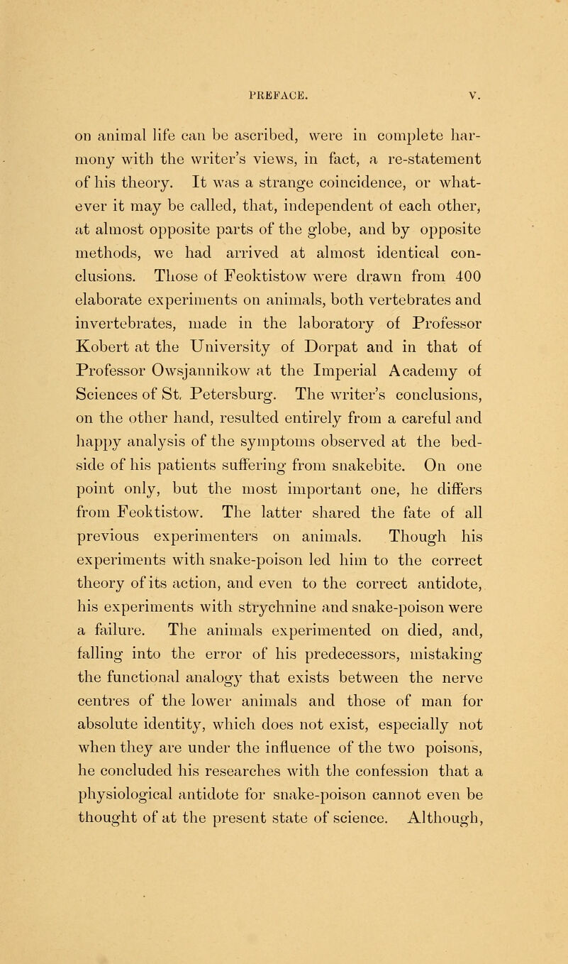 on animal life can be ascribed, were in complete har- mony with the writer's views, in fact, a re-statement of his theory. It was a strange coincidence, or what- ever it may be called, that, independent ot each other, at almost opposite parts of the globe, and by opposite methods, we had arrived at almost identical con- clusions. Those of Feoktistow were drawn from 400 elaborate experiments on animals, both vertebrates and invertebrates, made in the laboratory of Professor Kobert at the University of Dorpat and in that of Professor Owsjannikow at the Imperial Academy of Sciences of St Petersburg. The writer's conclusions, on the other hand, resulted entirely from a careful and happy analysis of the symptoms observed at the bed- side of his patients suffering from snakebite. On one point only, but the most important one, he diflfers from Feoktistow. The latter shared the fate of all previous experimenters on animals. Though his experiments with snake-poison led him to the correct theory of its action, and even to the correct antidote, his experiments with strychnine and snake-poison were a failure. The animals experimented on died, and, falling into the error of his predecessors, mistaking the functional analogy that exists between the nerve centres of the lower animals and those of man for absolute identity, which does not exist, especially not when they are under the influence of the two poisons, he concluded his researches with the confession that a physiological antidote for snake-poison cannot even be thought of at the present state of science. Although,