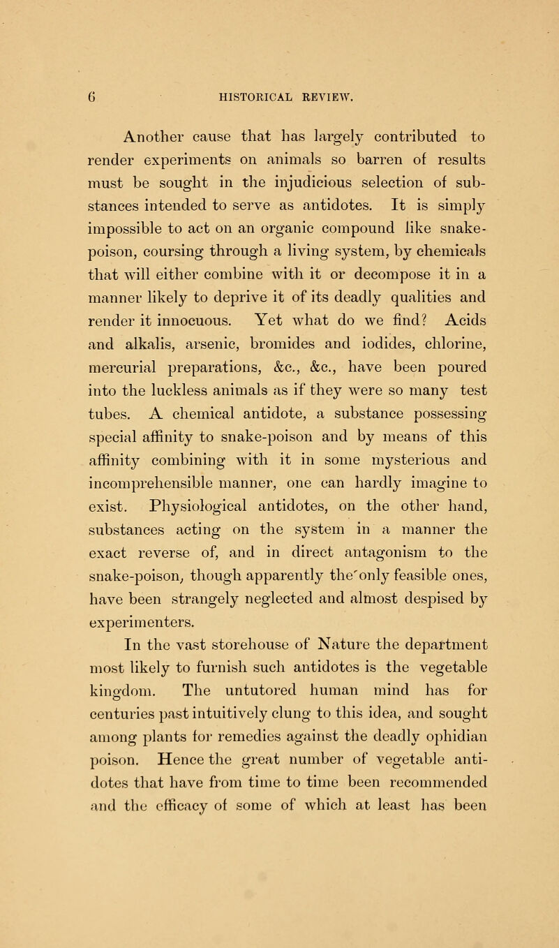 Another cause that has largely contributed to render experiments on animals so barren of results must be sought in the injudicious selection of sub- stances intended to serve as antidotes. It is simply impossible to act on an organic compound like snake- poison, coursing through a living system, by chemicals that will either combine with it or decompose it in a manner likely to deprive it of its deadly qualities and render it innocuous. Yet what do we find? Acids and alkalis, arsenic, bromides and iodides, chlorine, mercurial preparations, &c., &c., have been poured into the luckless animals as if they were so many test tubes. A chemical antidote, a substance possessing special affinity to snake-poison and by means of this affinity combining with it in some mysterious and incomprehensible manner, one can hardly imagine to exist. Physiological antidotes, on the other hand, substances acting on the system in a manner the exact reverse of, and in direct antagonism to the snake-poison^, though apparently the'only feasible ones, have been strangely neglected and almost despised by experimenters. In the vast storehouse of Nature the department most likely to furnish such antidotes is the vegetable kingdom. The untutored human mind has for centuries past intuitively clung to this idea, and sought among plants for remedies against the deadly ophidian poison. Hence the great number of vegetable anti- dotes that have from time to time been recommended and the efficacy of some of which at least has been