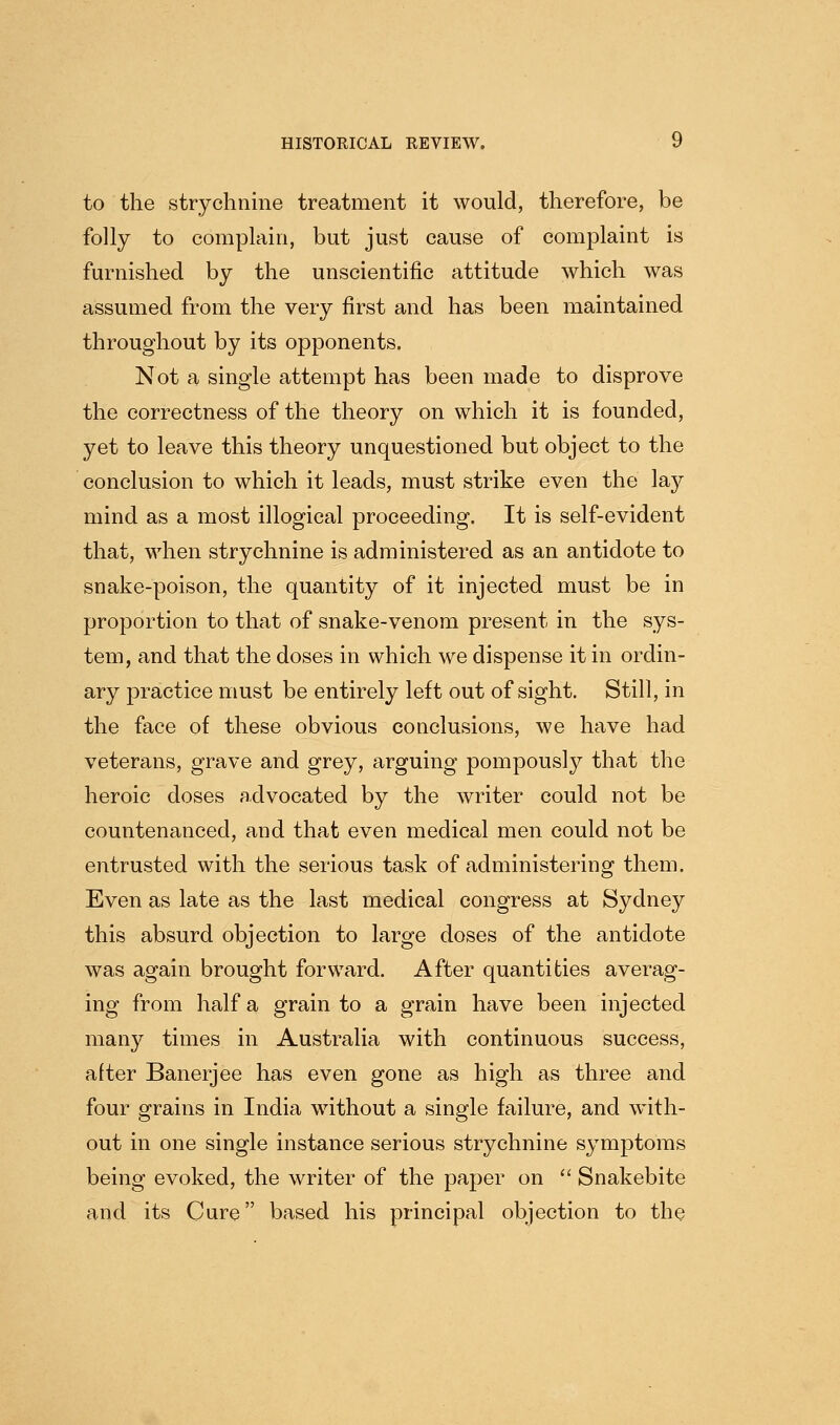 to the strychnine treatment it would, therefore, be folly to complain, but just cause of complaint is furnished by the unscientific attitude which was assumed from the very first and has been maintained throughout by its opponents. Not a single attempt has been made to disprove the correctness of the theory on which it is founded, yet to leave this theory unquestioned but object to the conclusion to which it leads, must strike even the lay mind as a most illogical proceeding. It is self-evident that, when strychnine is administered as an antidote to snake-poison, the quantity of it injected must be in proportion to that of snake-venom present in the sys- tem, and that the doses in which we dispense it in ordin- ary practice must be entirely left out of sight. Still, in the face of these obvious conclusions, we have had veterans, grave and grey, arguing pompously that the heroic doses advocated by the writer could not be countenanced, and that even medical men could not be entrusted with the serious task of administering them. Even as late as the last medical congress at Sydney this absurd objection to large doses of the antidote was again brought forward. After quantities averag- ing from half a grain to a grain have been injected many times in Australia with continuous success, alter Banerjee has even gone as high as three and four grains in India without a single failure, and with- out in one single instance serious strychnine symptoms being evoked, the writer of the paper on  Snakebite and its Cure based his principal objection to the