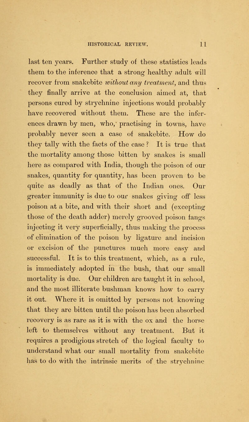 last ten years. Further study of these statistics leads them to the inference that a strong healthy adult will recover from snakebite ivithout any treatment, and thus they finally arrive at the conclusion aimed at, that persons cured by strychnine injections would probably have recovered without them. These are the infer- ences drawn by men, who/ practising in towns, have probably never seen a case of snakebite. How do they tally with the facts of the case ? It is true that the mortality among those bitten by snakes is small here as compared with India, though the poison of our snakes, quantity for quantity, has been proven to be quite as deadly as that of the Indian ones. Our greater immunity is due to our snakes giving off less poison at a bite, and with their short and (excepting those of the death adder) merely grooved poison fangs injecting it very superficially, thus making the process of elimination of the poison by ligature and incision or excision of the punctures much more easy and successful. It is to this treatment, which, as a rule, is immediately adopted in the bush, that our small mortality is due. Our children are taught it in school, and the most illiterate bushman knows how to carry it out. Where it is omitted by persons not knowing that they are bitten until the poison has been absorbed recovery is as rare as it is with the ox and the horse left to themselves without any treatment. But it requires a prodigious stretch of the logical faculty to understand what our small mortality from snakebite has to do with the intrinsic merits of the strychnine