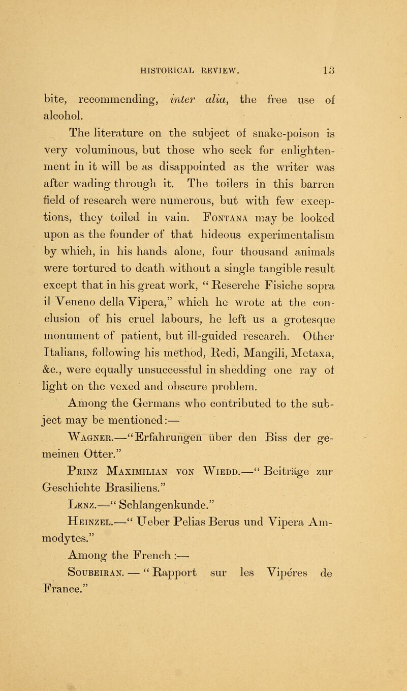 bite, recommending, inter alia, the free use of alcohol. The literature on the subject of snake-poison is very voluminous, but those who seek for enlighten- ment in it will be as disappointed as the writer was after wading through it. The toilers in this barren field of research were numerous, but with few excep- tions, they toiled in vain. Fontana may be looked upon as the founder of that hideous experimentalism by which, in his hands alone, four thousand animals were tortured to death without a single tangible result except that in his great work,  Reserche Fisiche sopra il Veneno della Vipera, wdiich he wrote at the con- clusion of his cruel labours, he left us a grotesque monument of patient, but ill-guided research. Other Italians, follow^ing his method, Redi, Mangili, Metaxa, &c., were equally unsuccessful in shedding one ray of light on the vexed and obscure problem. Among the Germans who contributed to the sub- ject may be mentioned:— Wagner.—Erfahrungen liber den Biss der ge- meinen Otter. Prinz Maximilian von Wiedd.— Beitrage zur Geschichte Brasiliens. Lenz.— Schlangenkunde. Heinzel.— Ueber Pelias Berus und Vipera Am- modytes. Among the French :— SouBEiRAN. — Rapport sur les Viperes de France.