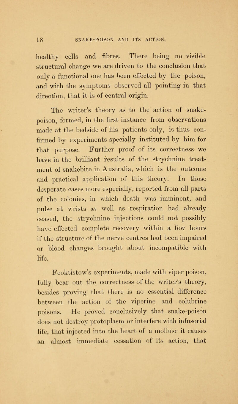 healthy cells and fibres. There bemg no visible structural change we are driven to the conclusion that only a functional one has been effected by the poison, and with the symptoms observed all pointing in that direction, that it is of central origin. The writer's theory as to the action of snake- poison, formed, in the first instance from observations made at the bedside of his patients only, is thus con- firmed by experiments specially instituted by him for that purpose. Further proof of its correctness we have in the brilliant results of the strychnine treat- ment of snakebite in Australia, which is the outcome and practical application of this theory. In those desperate cases more especially, reported from all parts of the colonies, in which death was imminent, and pulse at wrists as well as respiration had already ceased, the strychnine injections could not possibly have effected complete recovery within a few hours if the structure of the nerve centres had been impaired or blood changes brought about incomjJatible with life. Feoktistow's experiments, made with viper poison, fully bear out the correctness of the writer's theory, besides proving that there is no essential difference between the action of the viperine and colubrine poisons. He proved conclusively that snake-poison does not destroy protoplasm or interfere with infusorial life, that injected into the heart of a mollusc it causes an almost immediate cessation of its action, that