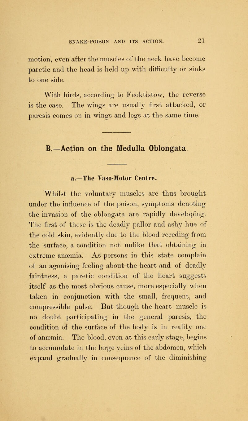 motion, even after the muscles of the neck have become paretic and the head is held up with difficulty or sinks to one side. With birds, according to Feoktistow, the reverse is the case. The wings are usually first attacked, or paresis comes on in wings and legs at the same time. B.—Action on the Medulla Oblongata. a.—The Yaso-Motor Centre. Whilst the voluntary muscles are thus brought under the influence of the poison, symptoms denoting the invasion of the oblongata are rapidly developing. The first of these is the deadly pallor and ashy hue of the cold skin, evidently due to the blood receding from the surface, a condition not unlike that obtaining in extreme anaemia. As persons in this state complain of an agonising feeling about the heart and of deadly faintness, a paretic condition of the heart suggests itself as the most obvious cause, more especially when taken in conjunction with the small, frequent, and compressible pulse. But though the heart muscle is no doubt participating in the general paresis, the condition of the surface of the body is in reality one of anaemia. The blood, even at this early stage, begins to accumulate in the large veins of the abdomen, which expand gradually in consequence of the diminishing