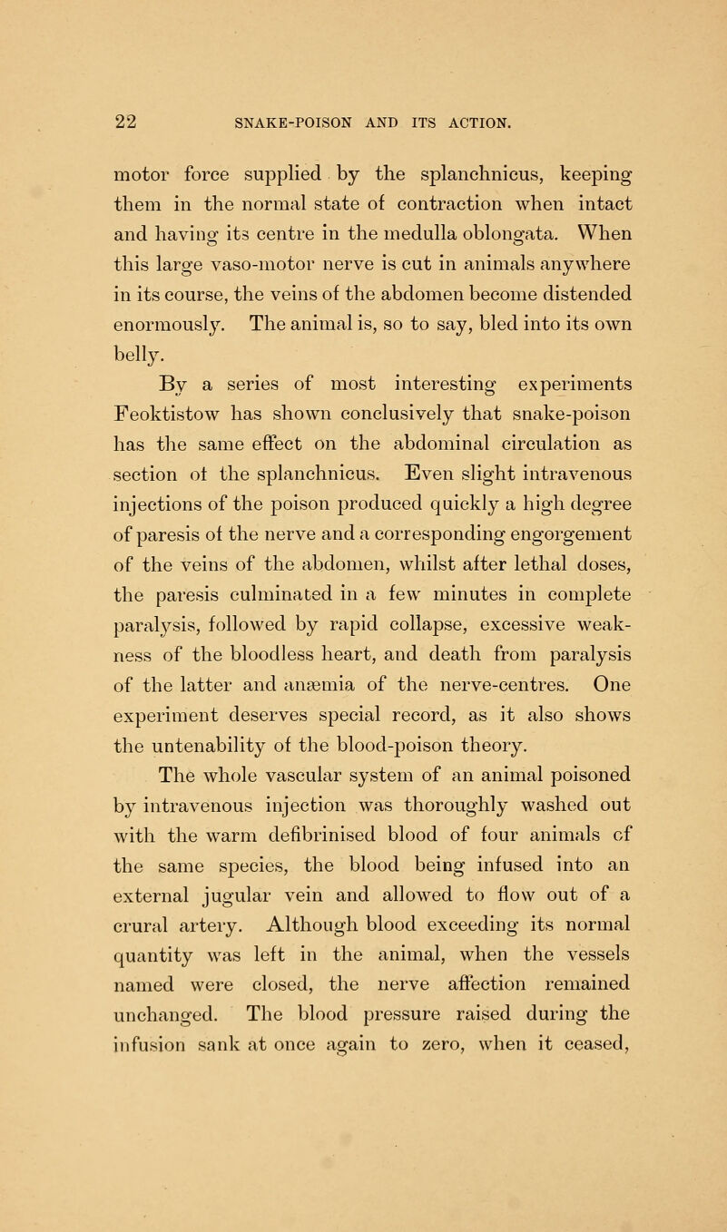motor force supplied by the splanchnicus, keeping them in the normal state of contraction when intact and having its centre in the medulla oblongata. When this large vaso-motor nerve is cut in animals anywhere in its course, the veins of the abdomen become distended enormously. The animal is, so to say, bled into its own belly. By a series of most interesting experiments Feoktistow has shown conclusively that snake-poison has the same effect on the abdominal circulation as section ot the splanchnicus. Even slight intravenous injections of the poison produced quickly a high degree of paresis of the nerve and a corresponding engorgement of the veins of the abdomen, whilst after lethal doses, the paresis culminated in a few minutes in complete paralysis, followed by rapid collapse, excessive weak- ness of the bloodless heart, and death from paralysis of the latter and anaemia of the nerve-centres. One experiment deserves special record, as it also shows the untenability of the blood-poison theory. The whole vascular system of an animal poisoned by intravenous injection was thoroughly washed out with the warm defibrinised blood of four animals of the same species, the blood being infused into an external jugular vein and allowed to flow out of a crural artery. Although blood exceeding its normal quantity was left in the animal, when the vessels named were closed, the nerve affection remained unchanged. The blood pressure raised during the infusion sank at once again to zero, when it ceased,
