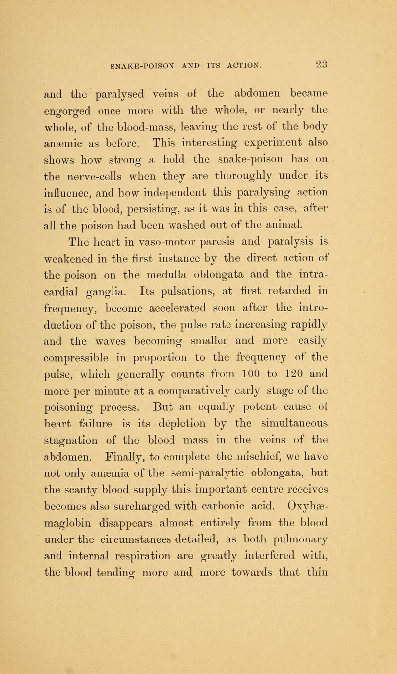 and the paralysed veins of the abdomen became eno-orp-ed once more with the whole, or nearly the whole, of the blood-mass, leaving the rest of the body anaemic as before. This interesting experiment also shows how strong a hold the snake-poison has on the nerve-cells when they are thoroughly under its influence, and how independent this paralysing action is of the blood, persisting, as it was in this case, after all the poison had been washed out of the animal. The heart in vaso-motor paresis and paralysis is weakened in the first instance by the direct action of the poison on the medulla oblongata and the intra- cardial ganglia. Its pulsations, at first retarded in frequency, become accelerated soon after the intro- duction of the poison, the pulse rate increasing rapidly and the waves becoming smaller and more easil}^ compressible in proportion to the frequency of the pulse, which generally counts from 100 to 120 and more per minute at a comparatively early stage of the poisoning process. But an equally potent cause of heart failure is its depletion by the simultaneous stagnation of the blood mass in the veins of the abdomen. Finally, to complete the mischief, we have not only anaemia of the serai-paralytic oblongata, but the scanty blood supply this important centre receives becomes also surcharged with carbonic acid. Oxyhse- maglobin disappears almost entirely from the blood under the circumstances detailed, as both pulmonary and internal respiration are greatly interfered with, the blood tending more and more towards that thin