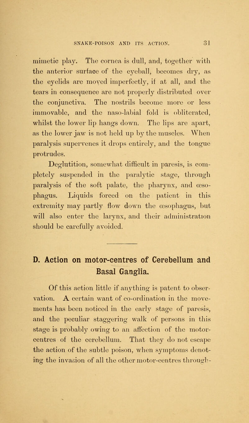 mimetic play. The cornea is dull, and, together with the anterior surface of the eyeball, becomes dry, as the eyelids are moved imperfectly, if at all, and the tears in consequence are not properly distributed over the conjunctiva. The nostrils become more or less immovable, and the naso-labial fold is obliterated, whilst the lower lip hangs down. The lips are apart, as the lower jaw is not held up by the muscles. When paralysis supervenes it drops entirely, and the tongue protrudes. Deglutition, somewhat difficult in paresis, is com- pletely suspended in the paralytic stage, through paralysis of the soft palate, the pharynx, and oeso- phagus. Liquids forced on the patient in this extremity may partly flow down the oesophagus, but will also enter the larynx, and their administration should be carefully avoided. D. Action on motor-centres of Cerebellum and Basal Ganglia. Of this action little if anything is patent to obser- vation. A certain want of co-ordination in the move- ments has been noticed in the early stage of paresis, and the peculiar staggering walk of persons in this stage is probably owing to an affection of the motor- centres of the cerebellum. That they do not escape the action of the subtle poison, when symptoms denot- ing the invasion of all the other motor-centres through-