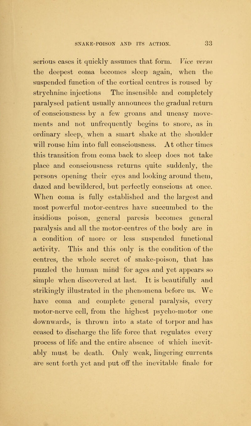 serious cases it quickly assumes that form. Vice versa the deepest coma becomes sleep again, when the suspended function of the cortical centres is roused by strychnine injections The insensible and completely paralysed patient usually announces the gradual return of consciousness by a few groans and uneasy move- ments and not unfrequently begins to snore, as in ordinary sleep, when a smart shake at the shoulder will rouse him into full consciousness. At other times this transition from coma back to sleep does not take place and consciousness returns quite suddenl}^ the persons opening their eyes and looking around them, dazed and bewildered, but perfectly conscious at once. When coma is fully established and the largest and most powerful motor-centres have succumbed to the insidious poison, general paresis becomes general paralysis and all the motor-centres of the body are in a condition of more or less suspended functional activity. This and this only is the condition of the centres, the whole secret of snake-poison, that has puzzled the human mind for ages and yet appears so simple when discovered at last. It is beautifully and strikingly illustrated in the phenomena before us. We have coma and complete general paralysis, every motor-nerve cell, from the highest psycho-motor one downwards, is thrown into a state of torpor and has ceased to discharge the life force that regulates every process of life and the entire absence of which inevit- ably must be death. Only weak, lingering currents are sent forth yet and put off the inevitable finale for