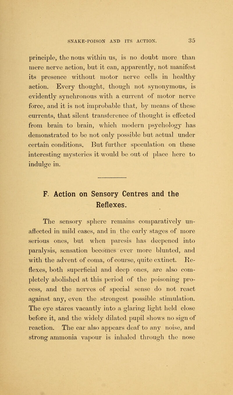 principle, the nous within us, is no doubt more than mere nerve action, but it can, apparently, not manifest its presence without motor nerve cells in healthy action. Every thought, though not synonymous, is evidently synchronous with a current of motor nerve force, and it is not improbable that, by means of these currents, that silent transference of thought is effected from brain to brain, which modern psychologj^ has demonstrated to be not only possible but actual under certain conditions. But further speculation on these interesting mysteries it would be out of place here to indulge in. F. Action on Sensory Centres and the Reflexes. The sensory sphere remains comparatively un- affected in mild cases, and in the early stages of more serious ones, but when paresis has deepened into paralysis, sensation becomes ever more blunted, and with the advent of coma, of course, quite extinct. Re- flexes, both superficial and deep ones, are also com- pletely abolished at this period of the poisoning pro- cess, and the nerves of special sense do not react against any, even the strongest possible stimulation. The eye stares vacantly into a glaring light held close before it, and the widely dilated pupil shows no sign of reaction. The ear also appears deaf to any noise, and strong ammonia vapour is inhaled through the nose
