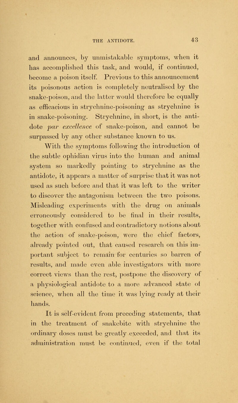 and announces, by unmistakable symptoms, when it has accompUshed this task, and would, if continued, become a poison itself. Previous to this announcement its poisonous action is completely neutralised by the snake-poison, and the latter would therefore be equally as efficacious in strychnine-poisoning as strychnine is in snake-poisoning. Strychnine, in short, is the anti- dote par excellence of snake-poison, and cannot be surpassed by any other substance known to us. With the symptoms following the introduction of the subtle ophidian virus into the human and animal system so markedly pointing to strychnine as the antidote, it appears a matter of surprise that it was not used as such before and that it was left to the writer to discover the antagonism between the two poisons. Misleading experiments with the drug on animals erroneously considered to be final in their results, together with confused and contradictory notions about the action of snake-poison, were the chief factors, already pointed out, that caused research on this im- portant subject to remain for centuries so barren of results, and made even able investigators with more correct views than the rest, postpone the discovery of a physiological antidote to a more advanced state of science, when all the time it was lying ready at their hands. It is self-evident from preceding statements, that in the treatment of snakebite with strychnine the ordinary doses must be greatly exceeded, and that its administration must be continued, even if the total