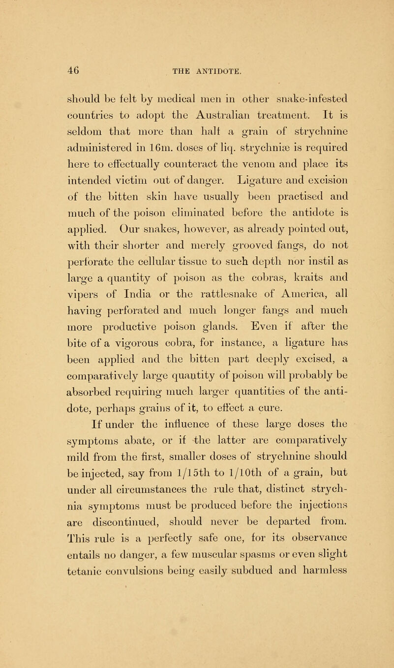 should be felt by medical men in other snake-infested countries to adopt the Australian treatment. It is seldom tha.t more than halt a grain of strychnine administered in 16m. doses of liq. strychnise is required here to effectually counteract the venom and place its intended victim out of danger. Ligature and excision of the bitten skin have usually been practised and much of the poison eliminated before the antidote is applied. Our snakes, however, as already pointed out, with their shorter and merely grooved fangs, do not perforate the cellular tissue to such depth nor instil as large a quantity of poison as the cobras, kraits and vipers of India or the rattlesnake of America, all having perforated and much longer fangs and much more productive poison glands. Even if after the bite of a vigorous cobra, for instance, a ligature has been applied and the bitten part deeply excised, a comparatively large quantity of poison will probably be absorbed requiring much larger quantities of the anti- dote, perhaps grains of it, to effect a cure. If under the influence of these large doses the symptoms abate, or if the latter are comparatively mild from the first, smaller doses of strychnine should be injected, say from 1/15th to l/lOth of a grain, but under all circumstances the rule that, distinct strych- nia symptoms must be produced before the injections are discontiimed, should never be departed from. This rule is a perfectly safe one, for its observance entails no danger, a few muscular spasms or even slight tetanic convulsions being easily subdued and harmless