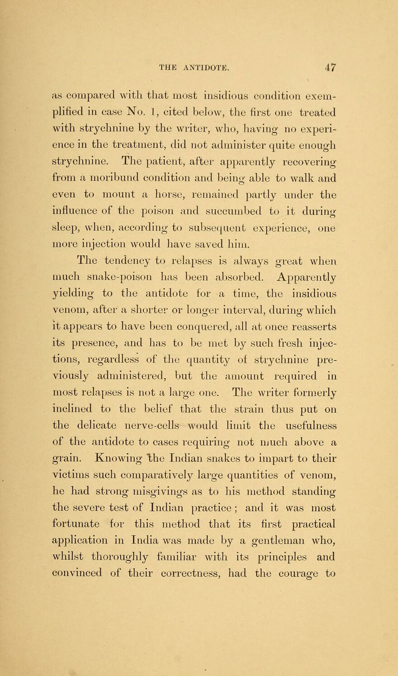 as compared with that most insidious condition exem- plified in case No. 1, cited below, the first one treated with strychnine by the writer, who, having no experi- ence in the treatment, did not administer quite enough strychnine. The patient, after apparently recovering from a moribund condition and being able to walk and even to mount a horse, remained partly under the influence of the poison and succumbed to it during sleep, when, according to subsequent experience, one more injection would have saved him. The tendency to relapses is always great when much snake-poison has been absorbed. Apparently yielding to the antidote for a time, the insidious venom, after a shorter or longer interval, during which it appears to have been conquered, all at once reasserts its presence, and has to be met by such fresh injec- tions, regardless of the quantity of strychnine pre- viously administered, but the amount required in most relapses is not a large one. The writer formerly inclined to the belief that the strain thus put on the delicate nerve-cells would limit the usefulness of the antidote to cases requiring not much above a grain. Knowing the Indian snakes to impart to their victims such comparatively large quantities of venom, he had strong misgivings as to his method standing the severe test of Indian practice ; and it was most fortunate for this method that its first practical application in India was made by a gentleman who, whilst thoroughly familiar with its principles and convinced of their correctness, had the courage to