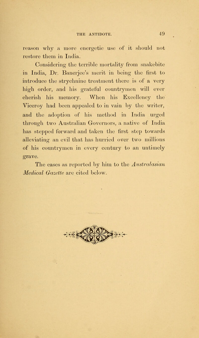 reason why a more energetic use of* it should not restore them in India, Considering the terrible mortahty from snakebite in India, Dr. Banerjee's merit in being the first to introduce the strychnine treatment there is of a very high order, and his grateful countrymen will ever cherish his memory. When his Excellency the Viceroy had been appealed to in vain by the writer, and the adoption of his method in India urged through two Austrahan Governors, a native of India has stepped forward and taken the first step towards alleviating an evil that has hurried over two millions of his countrymen in every century to an untimely grave. The cases as reported by him to the Australasian Medical Gazette are cited below.