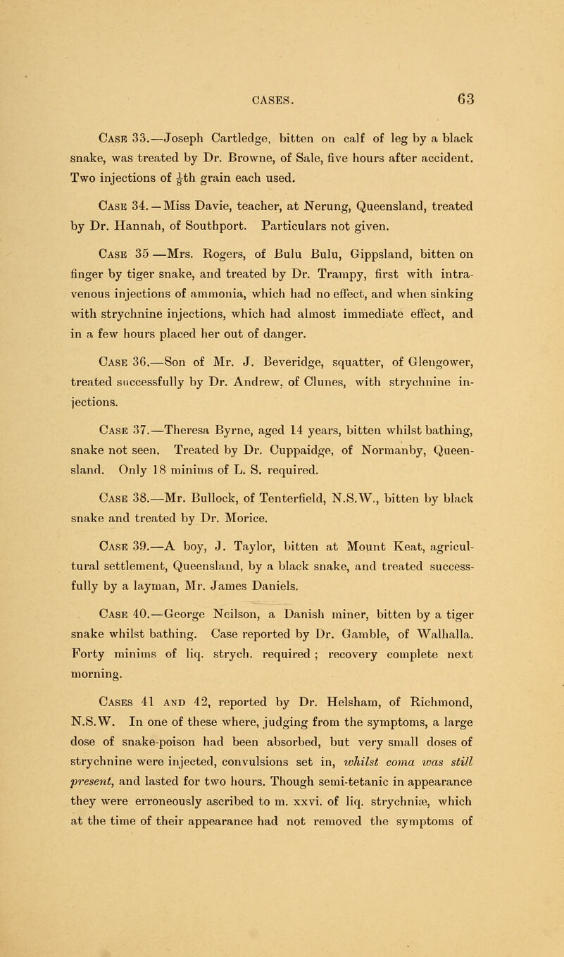 Cash 33.—Joseph Cartledge, bitten on calf of leg by a black snake, was treated by Dr. Browne, of Sale, five hours after accident. Two injections of ^th grain each used. Case 34.— Miss Davie, teacher, at Nerung, Queensland, treated by Dr. Hannah, of Southport. Particulars not given. Case 35 —Mrs. Rogers, of Bulu Bulu, Gippsland, bitten on finger by tiger snake, and treated by Dr. Trampy, first with intra- venous injections of ammonia, which had no effect, and when sinking with strychnine injections, which had almost immediate effect, and in a few hours placed her out of danger. Case 36.—Son of Mr. J, Beveridge, squatter, of Glengower, treated successfully by Dr. Andrew, of Clunes, with strychnine in- jections. Case 37.—Theresa Byrne, aged 14 years, bitten whilst bathing, snake not seen. Treated by Dr. Cuppaidge, of Normanby, Queen- sland. Only 18 minims of L. S. required. Case 38.—Mr. Bullock, of Tenterfield, N.S.W., bitten by black snake and treated by Dr. Morice. Case 39.—A boy, J. Taylor, bitten at Mount Keat, agricul- tural settlement, Queensland, by a black snake, and treated success- fully by a layman, Mr. James Daniels. Case 40.—George Neilson, a Danish miner, bitten by a tiger snake whilst bathing. Case reported by Dr. Gamble, of Walhalla. Forty minims of liq. strych. required ; recovery complete next morning. Cases 41 and 42, reported by Dr. Helsham, of Richmond, N.S.W. In one of these where, judging from the symptoms, a large dose of snake-poison had been absorbed, but very small doses of strychnine were injected, convulsions set in, whilst coma was still present, and lasted for two hours. Though semi-tetanic in appearance they were erroneously ascribed to m. xxvi. of liq. strychniae, which at the time of their appearance had not removed the symptoms of