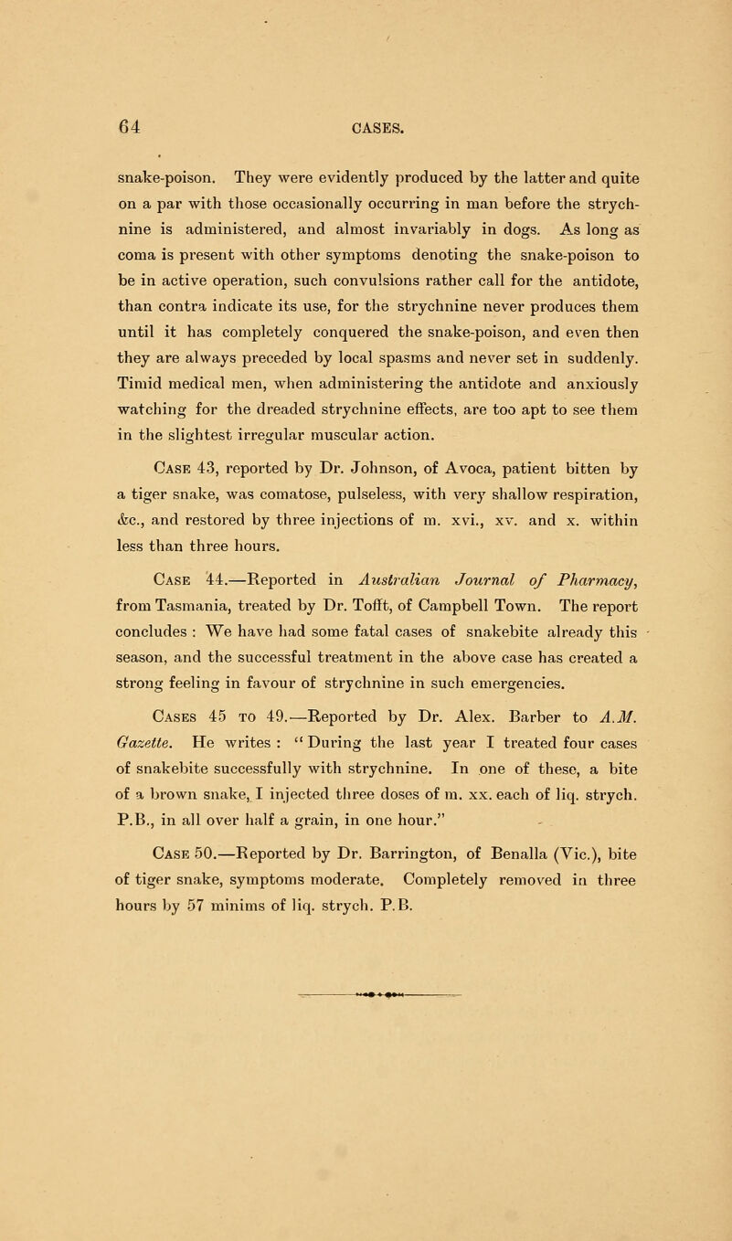 snake-poison. They were evidently produced by the latter and quite on a par with those occasionally occurring in man before the strych- nine is administered, and almost invariably in dogs. As long as coma is present with other symptoms denoting the snake-poison to be in active operation, such convulsions rather call for the antidote, than contra indicate its use, for the strychnine never produces them until it has completely conquered the snake-poison, and even then they are always preceded by local spasms and never set in suddenly. Timid medical men, when administering the antidote and anxiously watching for the dreaded strychnine effects, are too apt to see them in the slightest irregular muscular action. Case 43, reported by Dr. Johnson, of Avoca, patient bitten by a tiger snake, was comatose, pulseless, with very shallow respiration, &c., and restored by three injections of m. xvi., xv. and x. within less than three hours. Case 44.—Reported in Australian Journal of Pharmacy, from Tasmania, treated by Dr. Tofft, of Campbell Town. The report concludes : We have had some fatal cases of snakebite already this season, and the successful treatment in the above case has created a strong feeling in favour of strychnine in such emergencies. Cases 45 to 49.—Reported by Dr. Alex. Barber to A.M. Gazette. He writes :  During the last year I treated four cases of snakebite successfully with strychnine. In one of these, a bite of a brown snake, I injected three doses of m. xx. each of liq. strych. P.B., in all over half a grain, in one hour. Case 50.—Reported by Dr. Barrington, of Benalla (Vic), bite of tiger snake, symptoms moderate. Completely removed in three hours by 57 minims of liq. strych. P.B.