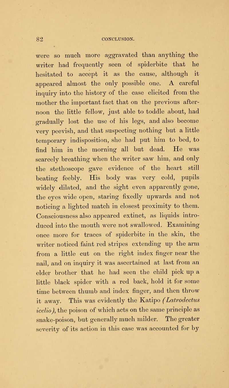 were so much more aggravated than anything the writer had frequently seen of spiderbite that he hesitated to accept it as the cause, although it appeared almost the only possible one. A careful inquiry into the history of the case elicited from the mother the important fact that on the previous after- noon the little fellow, just able to toddle about, had gradually lost the use of his legs, and also become very peevish, and that suspecting nothing but a little temporary indisposition, she had put him to bed, to find him in the morning all but dead. He was scarcely breathing when the writer saw him, and only the stethoscope gave evidence of the heart still beating feebly. His body was very cold, pupils widely dilated, and the sight even apparently gone, the eyes wide open, staring fixedly upwards and not noticing a lighted match in closest proximity to them. Consciousness also appeared extinct, as liquids intro- duced into the mouth were not swallowed. Examining once more for traces of spiderbite in the skin, the writer noticed faint red stripes extending up the arm from a little cut on the right index finger near the nail, and on inquiry it was ascertained at last from an elder brother that he had seen the child pick up a little black spider with a red back, hold it for some time between thumb and index finger, and then throw it away. This was evidently the Katipo (Latrodcctus icelio), the poison of which acts on the same principle as snake-poison, but generally much milder. The greater severity of its action in this case was accounted for by