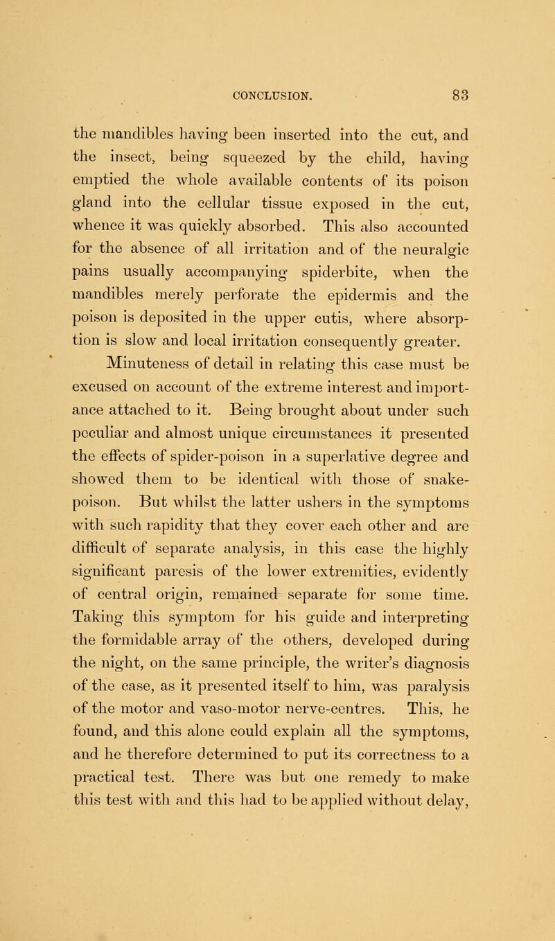 the mandibles having been inserted into the cut, and the insect, being squeezed by the child, having emptied the whole available contents of its poison gland into the cellular tissue exposed in the cut, whence it was quickly absorbed. This also accounted for the absence of all irritation and of the neuralgic pains usually accompanying spiderbite, when the mandibles merely perforate the epidermis and the poison is deposited in the upper cutis, where absorp- tion is slow and local irritation consequently greater. Minuteness of detail in relating this case must be excused on account of the extreme interest and import- ance attached to it. Being brought about under such peculiar and almost unique circumstances it presented the effects of spider-poison in a superlative degree and showed them to be identical with those of snake- poison. But whilst the latter ushers in the symptoms with such rapidity that they cover each other and are difficult of separate analysis, in this case the highly significant paresis of the lower extremities, evidently of central origin, remained separate for some time. Taking this symptom for his guide and interpreting the formidable array of the others, developed during the night, on the same principle, the writer's diagnosis of the case, as it presented itself to him, was paralysis of the motor and vaso-motor nerve-centres. This, he found, and this alone could explain all the symptoms, and he therefore determined to put its correctness to a practical test. There was but one remedy to make this test with and this had to be applied without delay,