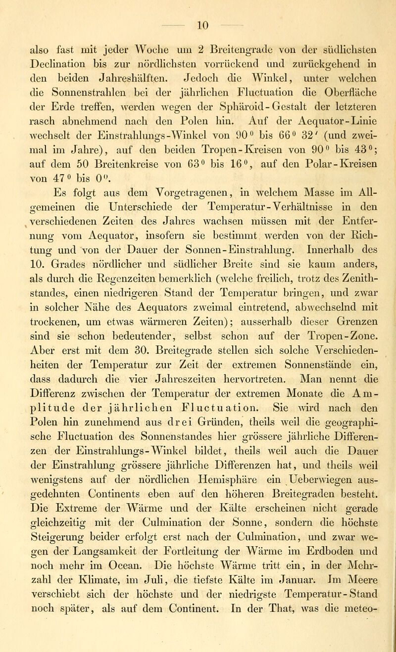 also fast mit jeder Woche um 2 Breitengrade von der südlichsten Declination bis zur nördlichsten vorrückend und zurückgehend in den beiden Jahreshälften. Jedoch die Winkel, unter welchen die Sonnenstrahlen bei der jährlichen Fluctuation die Oberfläche der Erde treffen, werden wegen der Sphäroid-Gestalt der letzteren rasch abnehmend nach den Polen hin. Auf der Aequator-Linie wechselt der Einstrahlungs-Winkel von 90*^ bis 66^ 32' (und zwei- mal im Jahre), auf den beiden Tropen - Kreisen von 90 bis 43''; auf dem 50 Breitenkreise von 63 bis 16 •'j auf den Polar - Kreisen von 470 bis 0<K Es folgt aus dem Vorgetragenen, in welchem Masse im All- gemeinen die Unterschiede der Temperatur-Verhältnisse in den verschiedenen Zeiten des Jahres wachsen müssen mit der Entfer- nung vom Aequator, insofern sie bestimmt werden von der Rich- tung; und von der Dauer der Sonnen-Einstrahluna;. Innerhalb des 10. Grades nördlicher und südlicher Breite sind sie kaum anders, als durch die Regenzeiten bemerklich (welche freilich, trotz des Zenith- standes, einen niedrigeren Stand der Temperatur bringen, und zwar in solcher Nähe des Aequators zweimal eintretend, abwechselnd mit trockenen, um etwas wärmeren Zeiten); ausserhalb dieser Grenzen sind sie schon bedeutender, selbst schon auf der Tropen-Zone. Aber erst mit dem 30. Breiteo-rade stellen sich solche Verschieden- heiten der Temperatur zur Zeit der extremen Sonnenstände ein, dass dadurch die vier Jahreszeiten hervortreten. Man nennt die Differenz zwischen der Temperatur der extremen Monate die Am- plitude der jährlichen Fluctuation. Sie Avird nach den Polen hin zunehmend aus drei Gründen, theils weil die geographi- sche Fluctuation des Sonnenstandes hier grössere jährliche Differen- zen der Einstrahlungs-Winkel bildet, theils weil auch die Dauer der Einstrahlung grössere jährliche Differenzen hat, und theils weil wenigstens auf der nördlichen Hemisphäre ein Ueberwiegen aus- gedehnten Continents eben auf den höheren Breitegraden besteht. Die Extreme der Wärme und der Kälte erscheinen nicht gerade gleichzeitig mit der Culmination der Sonne, sondern die höchste Steigerung beider erfolgt erst nach der Culmination, und zwar we- gen der Langsamkeit der Fortleitung der Wärme im Erdboden und noch mehr im Ocean. Die höchste Wärme tritt ein, in der Mehr- zahl der Klimate, im Juli, die tiefste Kälte im Januar. Im Meere verschiebt sich der höchste und der niedrigste Temperatur-Stand noch später, als auf dem Continent. In der That, was die meteo-