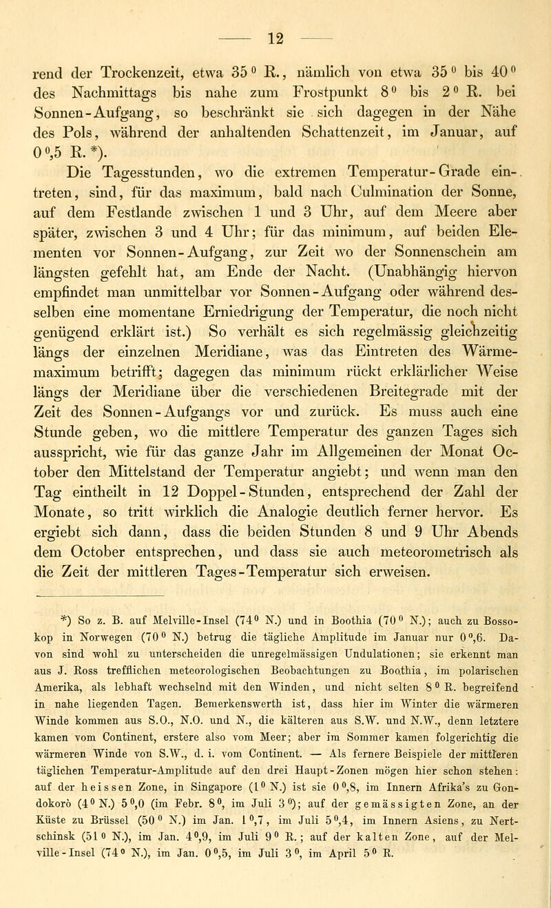 rend der Trockenzeit, etwa 35 ^ R., nämlich von etwa 35 o bis 40 ^ des Nachmittags bis nahe zum Frostpunkt 8° bis 2*^ R. bei Sonnen-Aufgang, so beschränkt sie sich dagegen in der Nähe des Pols, während der anhaltenden Schattenzeit, im Januar, auf 0 0,5 R.*). Die Tagesstunden, wo die extremen Temperatur-Grade ein-, treten, sind, für das maximum, bald nach Culmination der Sonne, auf dem Festlande zwischen 1 und 3 Uhr, auf dem Meere aber später, zwschen 3 und 4 Uhr; für das minimum, auf beiden Ele- menten vor Sonnen-Aufgang, zur Zeit wo der Sonnenschein am längsten gefehlt hat, am Ende der Nacht. (Unabhängig hiervon empfindet man unmittelbar vor Sonnen-Aufgang oder während des- selben eine momentane Erniedrigung der Temperatur, die noch nicht genügend erklärt ist.) So verhält es sich regelmässig gleichzeitig längs der einzelnen Meridiane, was das Eintreten des Wärme- maximum betrifft; dagegen das minimum rückt erklärlicher Weise längs der Meridiane über die verschiedenen Breitegrade mit der Zeit des Sonnen - Aufgangs vor und zurück. Es muss auch eine Stunde geben, wo die mittlere Temperatur des ganzen Tages sich ausspricht, me für das ganze Jahr im Allgemeinen der Monat Oc- tober den Mittelstand der Temperatur angiebt; und wenn man den Tag eintheilt in 12 Doppel - Stunden, entsprechend der Zahl der Monate, so tritt wirklich die Analogie deutlich ferner hervor. Es ergiebt sich dann, dass die beiden Stunden 8 und 9 Uhr Abends dem October entsprechen, und dass sie auch meteorometrisch als die Zeit der mittleren Tages-Temperatur sich erweisen. *) So z. B. auf Mehille-Insel (740 N.) und in Boothia (70 o N.); auch zu Bosso- kop in Norwegen (70 N.) betrug die tägliche Amplitude im Januar nur 0'',6. Da- von sind wohl zu unterscheiden die unregelmässigen Undulationen; sie erkennt man aus J. Ross trefflichen meteorologischen Beobachtungen zu Boo.thia, im polarischen Amerika, als lebhaft wechselnd mit den Winden, und nicht selten 8 R. begreifend in nahe liegenden Tagen. Bemerkenswerth ist, dass hier im Winter die wärmeren Winde kommen aus S.O., N.O. und N., die kälteren aus S.W. und N.W., denn letztere kamen vom Continent, erstere also vom Meer; aber im Sommer kamen folgerichtig die wärmeren Winde von S.W., d. i. vom Continent. — Als fernere Beispiele der mittleren täglichen Temperatur-Amplitude auf den drei Haupt - Zonen mögen hier schon stehen: auf der heissen Zone, in Singapore (l^N.) ist sie O^jS, im Innern Afrika's zu Gon- dokorö (4*'N.) 5^,0 (im Febr. 8, im Juli 3); auf der gemässigten Zone, an der Küste zu Brüssel (50** N.) im Jan. 1^7, im Juli 5f',4, im Innern Asiens, zu Nert- schinsk (51 o N.), im Jan. 40,9, im Juli 9 R.; auf der kalten Zone, auf der Mel- ville - Insel (74 N.), im Jan. 0 0,5, im Juli 3 , im April 5« R.