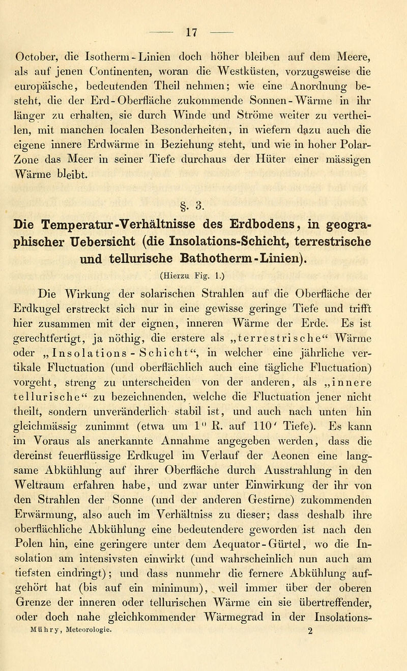 October, die Isotherm - Linien doch höher bleiben auf dem Meere, als auf jenen Continenten, woran die Westküsten, vorzugsweise die europäische, bedeutenden Theil nehmen; wie eine Anordnung be- steht, die der Erd-Oberfläche zukommende Sonnen-Wärme in ihr länger zu erhalten, sie durch Winde und Ströme weiter zu verthei- len, mit manchen localen Besonderheiten, in wiefern d^zu auch die eigene innere Erdwärme in Beziehung steht, und wie in hoher Polar- Zone das Meer in seiner Tiefe durchaus der Hüter einer massigen Wärme bleibt. §. 3. Die Temperatur-Verhältnisse des Erdbodens, in geogra- phischer Uebersicht (die Insolations-Schicht, terrestrische und tellurische Bathotherm-Linien). (Hierzu Fig. 1.) Die Wirkung der solarischen Strahlen auf die Oberfläche der Erdkugel erstreckt sich nur in eine gewisse geringe Tiefe und triflTt hier zusammen mit der eignen, inneren Wärme der Erde. Es ist gerechtfertigt, ja nöthig, die erstere als „terrestrische Wärme oder „Insolations-Schicht, in welcher eine jährliche ver- tikale Fluctuation (und oberflächlich auch eine tägliche Fluctuation) vorgeht, streng zu unterscheiden von der anderen, als „innere tel Iuris che zu bezeichnenden, welche die Fluctuation jener nicht theilt, sondern unveränderlich stabil ist, und auch nach unten hin gleichmässig zunimmt (etwa um 1*' R. auf 110' Tiefe). Es kann im Voraus als anerkannte Annahme angegeben werden, dass die dereinst feuerflüssige Erdkugel im Verlauf der Aeonen eine lang- same Abkühlung auf ihrer Oberfläche durch Ausstrahlung in den Weltraum erfahren habe, und zwar unter Einwirkung der ihr von den Strahlen der Sonne (und der anderen Gestirne) zukommenden Erwärmung, also auch im Verhältniss zu dieser; dass deshalb ihre oberflächliche Abkühlung eine bedeutendere geworden ist nach den Polen hin, eine geringere unter dem Aequator - Gürtel, wo die In- solation am intensivsten einwirkt (und wahrscheinlich nun auch am tiefsten eindringt); und dass nunmehr die fernere Abkühlung auf- gehört hat (bis auf ein minimum), weil immer über der oberen Grenze der inneren oder tellurischen Wärme ein sie übertreffender, oder doch nahe gleichkommender Wärmegrad in der Insolations- Mühry, Meteorologie. 2