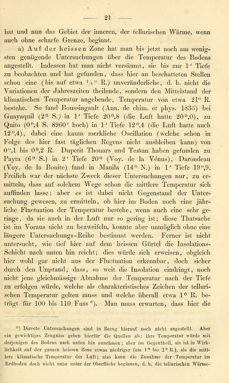 hat und nun das Gebiet der inneren, der tellurischen Wärme, wenn auch ohne scharfe Grenze, beginnt. a) Auf der heissen Zone hat man bis jetzt noch am wenig- sten genügende Untersuchungen über die Temperatur des Bodens angestellt. Indessen hat man nicht versäumt, sie bis zur 1' Tiefe zu beobachten und hat gefunden, dass hier an beschatteten Stellen schon eine (bis auf etwa ^s E.) unveränderliche, d. h. nicht die Variationen der Jahreszeiten theilende, sondern den Mitteistand der klimatischen Temperatur angebende, Temperatur von etwa 21 R. bestehe. So fand Boussingault (Ann. de chim. et phys. 1833) bei Guayaquil (2« S.j in 1' Tiefe 20 «,8 (die Luft hatte 20^0), zu Quito (Of',4 S. 8960' hoch) in 1' Tiefe 12 ,4 (die Luft hatte auch 12 ,4), dabei eine kaum merkliche Oscillation (welche schon in Folge des hier fast täglichen Regens nicht ausbleiben kann) von 0,1 bis 0^,2 R. Dupetit Thouars und Tes'san haben gefunden zu Payta (6» S.) in 2' Tiefe 20« (Voy. de la Venus), Darondeau (Voy. de la Bonite) fand in Manila (14 N.) in 1' Tiefe 19 ,9. Freilich war der nächste Zweck dieser Untersuchungen nur, zu er- mitteln, dass auf solchem Wege schon die mittlere Temperatur sich auffinden lasse, aber es ist dabei nicht Gegenstand der Unter- suchung gcAvesen, zu ermitteln, ob hier im Boden noch eine jähr- liche Fluctuation der Temperatur bestehe, wenn auch eine sehr ge- ringe, da sie auch in der Luft nur so gering ist; diese Thatsache ist im Voraus nicht zu bezweifeln, konnte aber unmöglich ohne eine längere Untersuchungs-Reihe bestimmt werden. Ferner ist nicht untersucht, wie tief hier auf dem heissen Gürtel die Insolations- Schicht nach unten hin reicht; dies würde sich erweisen, obgleich hier wohl gar nicht aus der Fluctuation erkennbar, doch sicher durch den Un;stand, dass, so weit die Insolation eindringt, noch nicht jene gleichmässige Abnahme der Temperatur nach der Tiefe zu erfolgen würde, welche als charakteristisches Zeichen der telluri- schen Temperatur gelten muss und welche überall etwa 1^ R. be- trägt für 100 bis 110 Fuss *). Man muss erwarten, dass hier die *) Directe Untersuchungen sind in Bezug hierauf noch nicht angestellt. Aber ein gewichtiges Zeugniss geben hierfür die Quellen ab; ihre Temperatur würde mit derjenigen des Bodens nach unten hin zunehmen; aber im Gegentheil, sie ist in Wirk- lichkeit auf der ganzen heissen Zone etwas niedriger (um 1 bis 2 f' E.), als die mitt- lere klimatische Temperatur der Luft; also kann die Zunahme der Temperatur im Erdboden doch nicht nahe unter der Oberfläche beginnen, d. h. die tellurischen Wärme-